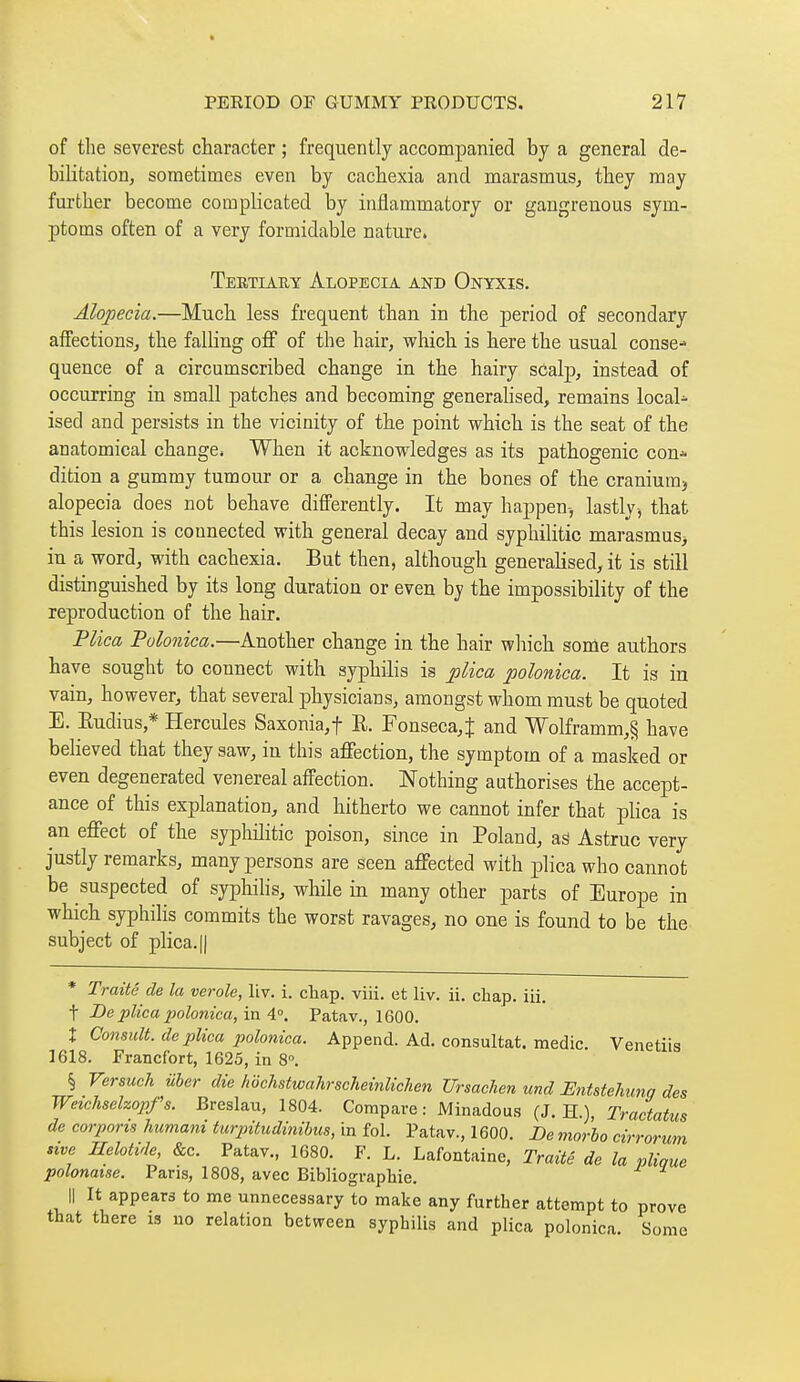 of the severest character ; frequently accompanied by a general de- bilitation, sometimes even by cachexia and marasmus, they may further become complicated by inflammatory or gangrenous sym- ptoms often of a very formidable nature. Tertiauy Alopecia and Onyxis. Alopecia.—Much less frequent than in the period of secondary affections, the falling off of the hair, which is here the usual conse^ quence of a circumscribed change in the hairy scalp, instead of occurring in small patches and becoming generahsed, remains locaU ised and persists in the vicinity of the point which is the seat of the anatomical change. When it acknowledges as its pathogenic con* dition a gummy tumour or a change in the bones of the cranium, alopecia does not behave differently. It may happen-, lastly^ that this lesion is connected with general decay and syphilitic marasmus> in a word, with cachexia. But then, although generalised, it is still distinguished by its long duration or even by the impossibility of the reproduction of the hair. Plica Polonica.—Another change in the hair which some authors have sought to connect with syphilis is plica polonica. It is in vain, however, that several physicians, amongst whom must be quoted E. Eudius,* Hercules Saxonia,t R. Fonseca,t and Wolframm,§ have believed that they saw, in this affection, the symptom of a masked or even degenerated venereal affection. Nothing authorises the accept- ance of this explanation, and hitherto we cannot infer that plica is an effect of the syphilitic poison, since in Poland, as Astruc very justly remarks, many persons are seen affected with plica who cannot be suspected of syphilis, while in many other parts of Europe in which syphilis commits the worst ravages, no one is found to be the subject of plica. II * Traité de la vérole, liv. i. chap. viii. et liv. ii. chap. iii. t Be plica polonica, in 4°. Patav., 1600. X Consult, de plica polonica. Append. Ad. consultât, medic. Venetiis 1618. Francfort, 1625, in 8°. § Ver such uber die hochstwahrscheinlichen Ursaclien und EntsteJiung des Weichsehopfs. Breslau, 1804. Compare: Minadous (J. H.), Tractatus de corporis humani turpitudinibus, Ln fol. Patav., 1600. De morbo cirrorum sive Helotide, &c. Patav., 1680. F. L. Lafontaine, Traité de la plioue polonaise. Paris, 1808, avec Bibliographie. Il It appears to me unnecessary to make any further attempt to prove that there is no relation between syphilis and plica polonica. Some