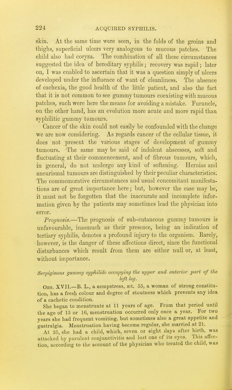 skin. At the same time were seen, in the folds of the groins and thiglis, superficial ulcers very analogous to mucous patches. The child also had coryza. The combination of all these circumstances suggested the idea of hereditary syphilis ; recovery was rapid ; later on, I was enabled to ascertain that it was a question simply of ulcers developed under the influence of want of cleanliness. The absence of cachexia, the good health of the little patient, and also the fact that it is not common to see gummy tumours coexisting with mucous patches, such were here the means for avoiding a mistake. Furuncle, on the other hand, has an evolution more acute and more rapid than syphilitic gummy tumours. Cancer of the skin could not easily be confounded with the change we are now considering. As regards cancer of the cellular tissue, it does not present the various stages of development of gummy tumours. The same may be said of indolent abscesses, soft and fluctuating at their commencement, and of fibrous tumours, which, in general, do not undergo any kind of softening. Hernias and aneurismal tumours are distinguished by their peculiar characteristics. The commemorative circumstances and usual concomitant manifesta- tions are of great importance here ; but, however the case may be, it must not be forgotten that the inaccurate and incomplete infor- mation given by the patients may sometimes lead the physician into error. Prognosis.—The prognosis of sub-cutaneous gummy tumours is unfavourable, inasmuch as their presence, being an indication of tertiary syphilis, denotes a profound injury to the organism. Earely, • however, is the danger of these affections direct, since the functional disturbances which result from them are either null or, at least, without importance. Serpiginous gummy syphilidc occupying the uiJ2^cr and anterior part of the left leg. Obs. XVII.—B. L., a sempstress, set. 55, a woman of strong constitu- tion, has a fresh colour and degree of stoutness which prevents any idea of a cachetic condition. She began to menstruate at 11 years of age. From that period until the age of 15 or 16, menstruation occurred only once a year. For two years she had frequent vomiting, but sometimes also a great appetite and gastralgia. Menstruation having become regular, she married at 21. At 25, she had a child, which, seven or eight days after birth, was attacked by purulent conjunctivitis and lost one of its eyes. This affec- tion, according to the account of the physician who treated the child, was