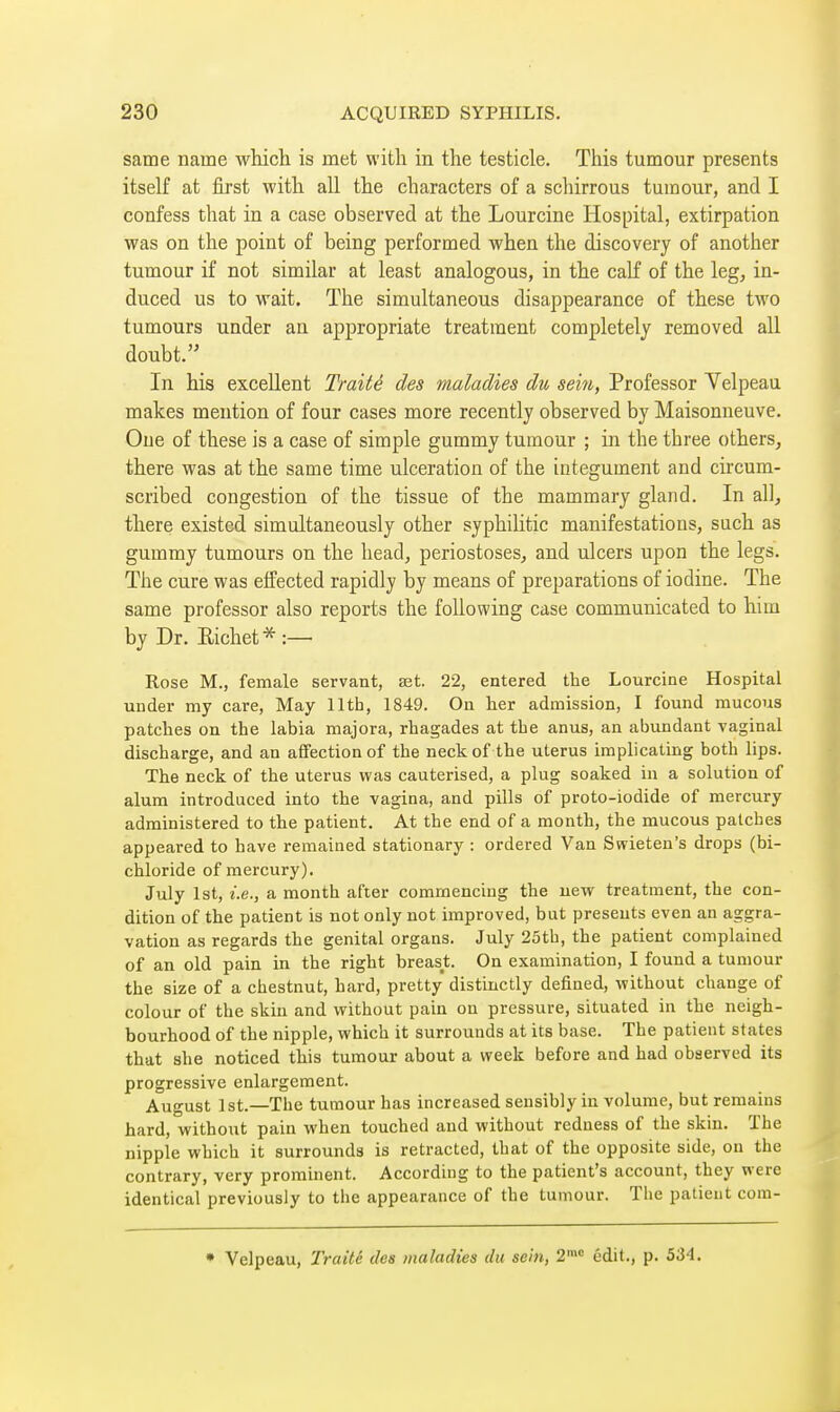 same name which is met with in the testicle. This tumour presents itself at first with all the characters of a schirrous tumour, and I confess that in a case observed at the Lourcine Hospital, extirpation was on the point of being performed when the discovery of another tumour if not similar at least analogous, in the calf of the leg, in- duced us to wait. The simultaneous disappearance of these two tumours under an appropriate treatment completely removed all doubt. In his excellent Traité des maladies du sein, Professor Yelpeau makes mention of four cases more recently observed by Maisonneuve. One of these is a case of simple gummy tumour ; in the three others, there was at the same time ulceration of the integument and circum- scribed congestion of the tissue of the mammary gland. In all, there existed simultaneously other syphilitic manifestations, such as gummy tumours on the head, periostoses, and ulcers upon the legs. The cure was effected rapidly by means of preparations of iodine. The same professor also reports the following case communicated to him by Dr. Richet*:— Rose M., female servant, set. 22, entered the Lourcine Hospital under my care, May 11th, 1849. On her admission, I found raucous patches on the labia majora, rhagades at the anus, an abundant vaginal discharge, and an affection of the neck of the uterus implicating both lips. The neck of the uterus was cauterised, a plug soaked in a solution of alum introduced into the vagina, and pills of proto-iodide of mercury administered to the patient. At the end of a month, the mucous patches appeared to have remained stationary : ordered Van Swieten's drops (bi- chloride of mercury). July 1st, i.e., a month after commencing the new treatment, the con- dition of the patient is not only not improved, but presents even an aggra- vation as regards the genital organs. July 25th, the patient complained of an old pain in the right breast. On examination, I found a tumour the size of a chestnut, hard, pretty distinctly defined, without change of colour of the skin and without pain on pressure, situated in the neigh- bourhood of the nipple, which it surrounds at its base. The patient states that she noticed this tumour about a week before and had observed its progressive enlargement. August 1st.—The tumour has increased sensibly in volume, but remains hard, without pain when touched and without redness of the skin. The nipple which it surrounds is retracted, that of the opposite side, on the contrary, very prominent. According to the patient's account, they were identical previously to the appearance of the tumour. The patient cora- • Velpeau, Traité des maladies du sein, 2= édit., p. 534.