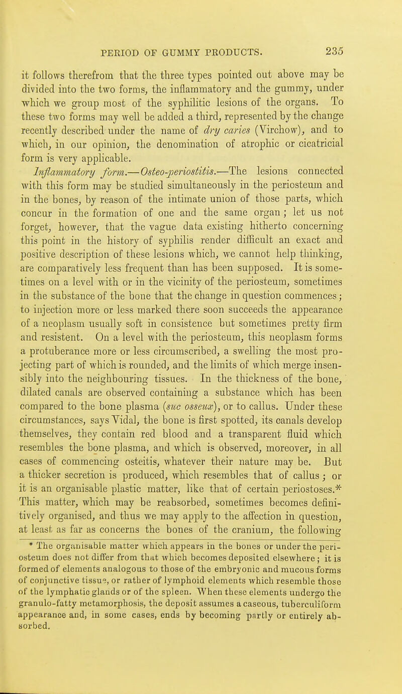 it follows therefrom that the three types pointed out above may be divided into the two forms, the inflammatory and the gummy, under which we group most of the syphilitic lesions of the organs. To these two forms may well be added a third, represented by the change recently described under the name of dry caries (Virchow), and to which, in our opinion, the denomination of atrophic or cicatricial form is very applicable. Inflammatory form.—Osteo-periostitis.—The lesions connected with this form may be studied simultaneously in the periosteum and in the bones, by reason of the intimate union of those parts, which concur in the formation of one and the same organ ; let us not forget, however, that the vague data existing hitherto concerning this point in the history of syphilis render difficult an exact and positive description of these lesions which, we cannot help thinking, are comparatively less frequent than has been supposed. It is some- times on a level with or in the vicinity of the periosteum, sometimes in the substance of the bone that the change in question commences ; to injection more or less marked there soon succeeds the appearance of a neoplasm usually soft in consistence but sometimes pretty firm and résistent. On a level with the periosteum, this neoplasm forms a protuberance more or less circumscribed, a swelling the most pro- jecting part of which is rounded, and the limits of which merge insen- sibly into the neighbouring tissues. In the thickness of the bone, dilated canals are observed containing a substance which has been compared to the bone plasma {sue osseux), or to callus. Under these circumstances, says Vidal, the bone is first spotted, its canals develop themselves, they contain red blood and a transparent fluid which resembles the bone plasma, and which is observed, moreover, in all cases of commencing osteitis, whatever their nature may be. But a thicker secretion is produced, which resembles that of callus ; or it is an organisable plastic matter, like that of certain periostoses.'^ This matter, which may be reabsorbed, sometimes becomes defini- tively organised, and thus we may apply to the afPection in question, at least as far as concerns the bones of the cranium, the foUowine * The organisable matter which appears in the bones or under the peri- osteum does not differ from that which becomes deposited elsewhere ; it is formed of elements analogous to those of the embryonic and mucous forms of conjunctive tissue, or rather of lymphoid elements which resemble those of the lymphatic glands or of the spleen. When these elements undergo the granulo-fatty metamorphosis, the deposit assumes a caseous, tuberculiform appearance and, in some cases, ends by becoming partly or entirely ab- sorbed.