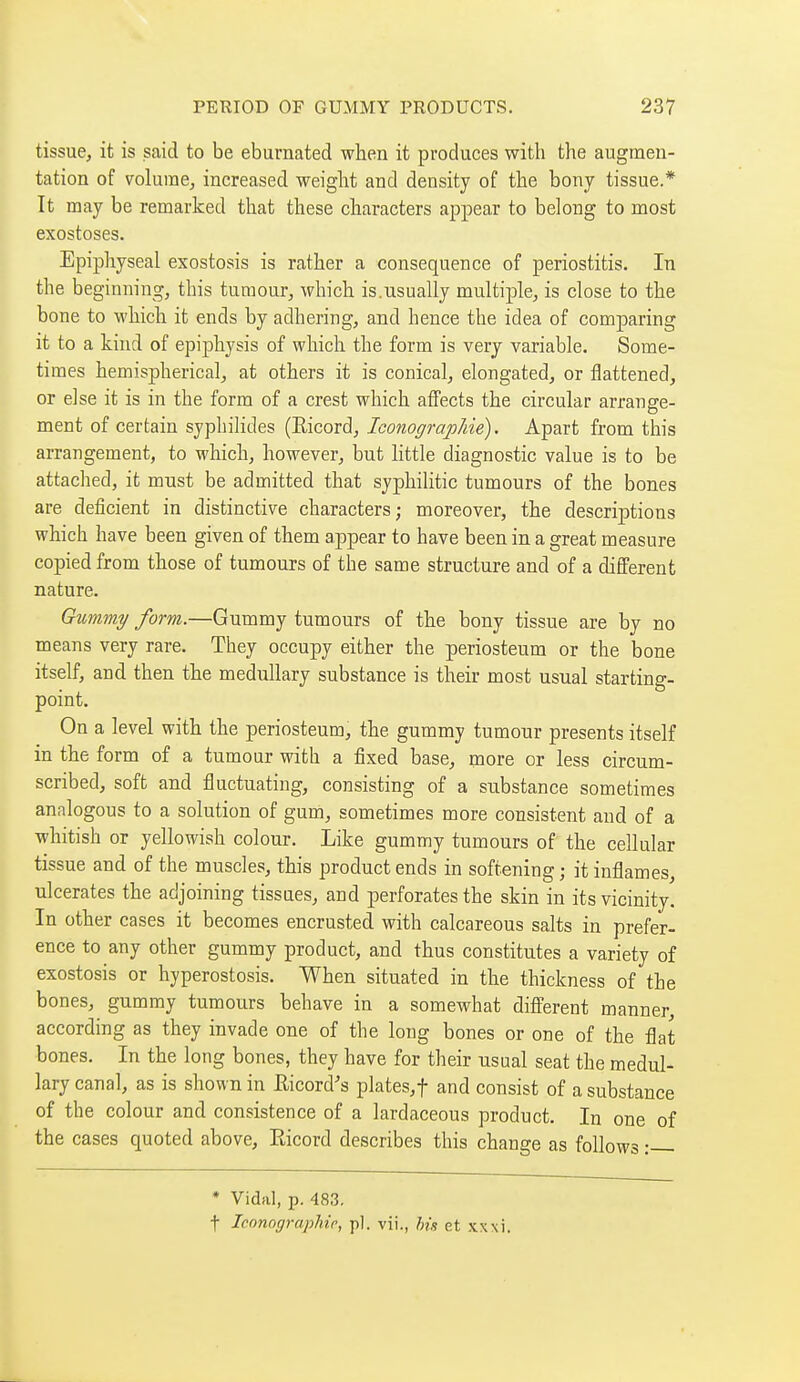 tissue, it is said to be eburnated when it produces with the augmen- tation of volume, increased weight and density of the bony tissue.* It may be remarked that these characters appear to belong to most exostoses. Epiphyseal exostosis is rather a consequence of periostitis. In the beginning, this tumour, which is.usually multiple, is close to the bone to which it ends by adhering, and hence the idea of comparing it to a kind of epiphysis of which the form is very variable. Some- times hemispherical, at others it is conical, elongated, or flattened, or else it is in the form of a crest which affects the circular arrange- ment of certain syphilides (Eicord, Iconographie). Apart from this arrangement, to which, however, but little diagnostic value is to be attached, it must be admitted that syphilitic tumours of the bones are deficient in distinctive characters; moreover, the descriptions which have been given of them appear to have been in a great measure copied from those of tumours of the same structure and of a different nature. Gummy form.—Gummy tumours of the bony tissue are by no means very rare. They occupy either the periosteum or the bone itself, and then the medullary substance is their most usual starting- point. On a level with the periosteum, the gummy tumour presents itself in the form of a tumour with a fixed base, more or less circum- scribed, soft and fluctuating, consisting of a substance sometimes analogous to a solution of gum, sometimes more consistent and of a whitish or yellowish colour. Like gummy tumours of the cellular tissue and of the muscles, this product ends in softening ; it inflames, ulcerates the adjoining tissues, and perforates the skin in its vicinity. In other cases it becomes encrusted with calcareous salts in prefer- ence to any other gummy product, and thus constitutes a variety of exostosis or hyperostosis. When situated in the thickness of the bones, gummy tumours behave in a somewhat different manner, according as they invade one of the long bones or one of the flat bones. In the long bones, they have for their usual seat the medul- lary canal, as is shown in Eicord's plates,t and consist of a substance of the colour and consistence of a lardaceous product. In one of the cases quoted above, Ricord describes this change as follows • * Vidal, p. 483, t Iconographie, p]. vii., his et xxxi.