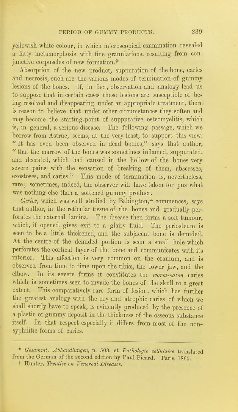 yellowish white colour, in which microscopical examination revealed a fatty metamorphosis with fine granulations, resulting from con- junctive corpuscles of new formation.* Absorption of the new product, suppuration of the bone, caries and necrosis, such are the various modes of termination of gummy lesions of the bones. If, in fact, observation and analogy lead us to suppose that in certain cases these lesions are susceptible of be- ing resolved and disappearing under an appropriate treatment, there is reason to believe that under other circumstances they soften and may become the starting-point of suppurative osteomyelitis, which is, in general, a serious disease. The following passage, which we borrow from Astruc, seems, at the very least, to support this view.  It has even been observed in dead bodies, says that author,  that the marrow of the bones was sometimes inflamed, suppurated, and ulcerated, which had caused in the hollow of the bones very severe pains with the sensation of breaking of them, abscesses, exostoses, and caries. This mode of termination is, nevertheless, rare ; sometimes, indeed, the observer will have taken for pus what was nothing else than a softened gummy product. Caries, which was weU studied by Babington,f commences, says that author, in the reticular tissue of the bones and gradually per- forates the external lamina. The disease then forms a soft tumour, which, if opened, gives exit to a glairy fluid. The periosteum is seen to be a Httle thickened, and the subjacent bone is denuded. At the centre of the denuded portion is seen a small hole which perforates the cortical layer of the bone and communicates with its interior. This affection is very common on the cranium, and is observed from time to time upon the tibise, the lower jaw, and the elbow. In its severe forms it constitutes the worm-eaten caries ■which is sometimes seen to invade the bones of the skull to a ereat extent. This comparatively rare form of lesion, which has further the greatest analogy with the dry and atrophic caries of which we shall shortly have to speak, is evidently produced by the presence of a plastic or gummy deposit in the thickness of the osseous substance itself. In that respect especially it differs from most of the non- syphilitic forms of caries. • Gesammt. Alliandlungen, p. 503, et Pathologie cellulaire, translated from the German of the second edition by Paul Picard. Paris, 1865. t Hunter, Treatise on Venereal Diseases.