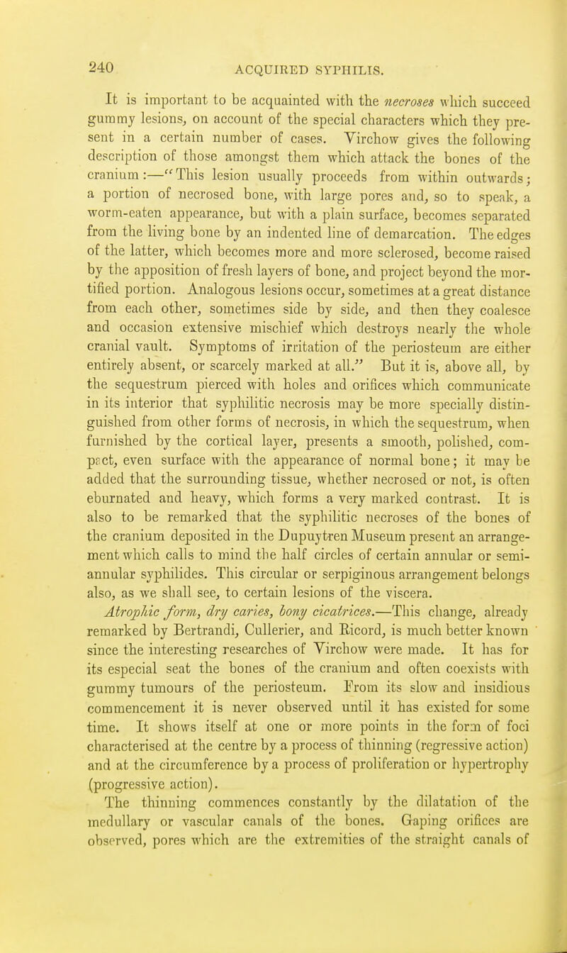 It is important to be acquainted with the necroses which succeed gummy lesions, on account of the special characters which they pre- sent in a certain number of cases. Virchow gives the following description of those amongst them which attack the bones of the cranium :— This lesion usually proceeds from within outwards ; a portion of necrosed bone, with large pores and, so to speak, a worm-eaten appearance, but with a plain surface, becomes separated from the living bone by an indented line of demarcation. The edges of the latter, which becomes more and more sclerosed, become raised by the apposition of fresh layers of bone, and project beyond the mor- tified portion. Analogous lesions occur, sometimes at a great distance from each other, sometimes side by side, and then they coalesce and occasion extensive mischief which destroys nearly the whole cranial vault. Symptoms of irritation of the periosteum are either entirely absent, or scarcely marked at all. But it is, above all, by the sequestrum pierced with holes and orifices M'hich communicate in its interior that syphilitic necrosis may be more specially distin- guished from other forms of necrosis, in which the sequestrum, when furnished by the cortical layer, presents a smooth, polished, com- pact, even surface with the appearance of normal bone; it may be added that the surrounding tissue, whether necrosed or not, is often eburnated and heavy, which forms a very marked contrast. It is also to be remarked that the syphilitic necroses of the bones of the cranium deposited in the Dupuytren Museum present an arrange- ment which calls to mind the half circles of certain annular or semi- annular syphilides. This circular or serpiginous arrangement belongs also, as we shall see, to certain lesions of the viscera. Atrophic form, dry cartes, hony cicatrices.—This change, already remarked by Bertrandi, Cullerier, and Eicord, is much better known since the interesting researches of Virchow were made. It has for its especial seat the bones of the cranium and often coexists with gummy tumours of the periosteum. Trom its slow and insidious commencement it is never observed until it has existed for some time. It shows itself at one or more points in the form of foci characterised at the centre by a process of thinning (regressive action) and at the circumference by a process of proliferation or hypertrophy (progressive action). The thinning commences constantly by the dilatation of the medullary or vascular canals of the bones. Gaping orifices are observed, pores which are the extremities of the straight canals of