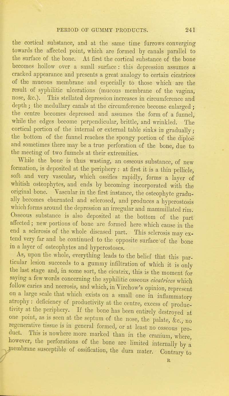 the cortical substance, and at the same time furrows converging towards the affected point, which are formed by canals parallel to the surface of the bone. At first the cortical substance of the bone becomes hollow over a small surface : this depression assumes a cracked appearance and presents a great analogy to certain cicatrices of the mucous membrane and especially to those wliich are the result of syphOitic ulcerations (mucous membrane of the vagina, nose, &c.). This stellated depression increases in circumference and depth ; the medullary canals at the circumference become enlarged ; the centre becomes depressed and assumes the form of a funnel, while the edges become perpendicular, brittle, and wrinkled. The cortical portion of the internal or external table sinks in gradually ; the bottom of the funnel reaches the spongy portion of the diploë and sometimes there may be a true perforation of the bone, due to the meeting of two funnels at their extremities. While the bone is thus wasting, an osseous substance, of new formation, is deposited at the periphery r at first it is a thin pellicle, soft and very vascular, which ossifies rapidly, forms a layer of whitish osteophytes, and ends by becoming incorporated with the original bone. Yascular in the first instance, the osteophyte gradu- ally becomes eburnated and sclerosed, and produces a hyperostosis which forms around the depression an irregular and mammillated rim. Osseous substance is also deposited at the bottom of the part affected ; new portions of bone are formed here which cause in the end a sclerosis of the whole diseased part. This sclerosis may ex- tend very far and be continued to the opposite surface of the bone in a layer of osteophytes and hyperostoses. _ As, upon the whole, everything leads to the belief that this par- ticular lesion succeeds to a gummy infiltration of which it is only the last stage and, in some sort, the cicatrix, this is the moment for saying a few words concerning the syphilitic osseous cicatrices which follow caries and necrosis, and which, in Yirchow's opinion, represent on a large scale that which exists on a small one in inflammatory atrophy : deficiency of productivity at the centre, excess of produc- tivity at the periphery. If the bone has been entirely destroyed at one point, as is seen at the septum of the nose, the palate, &c.,- no regenerative tissue is in general formed, or at least no osseous pro- duct. This is nowhere more marked than in the cranium, where however, the perforations of the bone are limited internally by a membrane susceptible of ossification, the dura mater. Contrary to