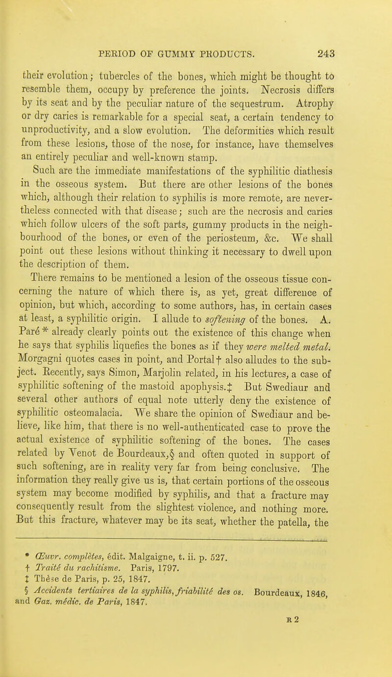 their evolution ; tubercles of the boues^ which might be thought tô resemble them, occupy by preference the joints. Necrosis differs by its seat and by the peculiar nature of the sequestrum. Atrophy or dry caries is remarkable for a special seat, a certain tendency to unproductivity, and a slow evolution. The deformities which result from these lesions, those of the nose, for instance, have themselves an entirely peculiar and well-known stamp. Such are the immediate manifestations of the syphilitic diathesis in the osseous system. But there are other lesions of the bones which, although their relation to syphilis is more remote, are never- theless connected with that disease ; such are the necrosis and caries which follow ulcers of the soft parts, gummy products in the neigh- bourhood of the bones, or even of the periosteum, &c. We shall point out these lesions without thinking it necessary to dwell upon the description of them. There remains to be mentioned a lesion of the osseous tissue con- cerning the nature of which there is, as yet, great difference of opinion, but which, according to some authors, has, in certain cases at least, a syphilitic origin. I allude to softening of the bones. A. Paré * already clearly points out the existence of this change when he says that syphihs liquefies the bones as if they were melted metal. Morgagni quotes cases in point, and Portalf also alludes to the sub- ject. Eecently, says Simon, Marjolin related, in his lectures, a case of syphilitic softening of the mastoid apophysis.| But Swediaur and several other authors of equal note utterly deny the existence of syphilitic osteomalacia. We share the opinion of Swediaur and be- lieve, like him, that there is no well-authenticated case to prove the actual existence of syphilitic softening of the bones. The cases related by Yenot de Eourdeaux,§ and often quoted in support of such softening, are in reality very far from being conclusive. The information they really give us is, that certain portions of the osseous system may become modified by sypliilis, and that a fracture may consequently result from the slightest violence, and nothing more. But this fracture, whatever may be its seat, whether the patella, the • Œuvr. complètes, edit. Malgaigne, t. ii. p. 527, t Traité du rachitisme. Paris, 1797. I Thèse de Paris, p. 25, 1847, § Accidents tertiaires de la syphilis, friahilitê des os. Bourdeaux 1846, and Gaz. mêdic. de Paris, 1847. r2
