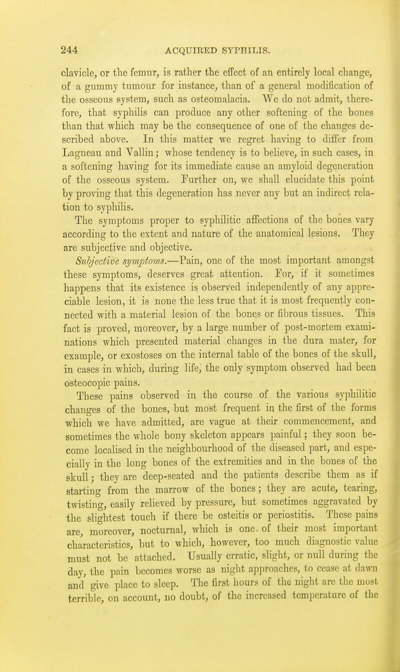 clavicle, or tlie femur, is rather the effect of an entirely local change, of a gummy tumour for instance, than of a general modification of the osseous system, such as osteomalacia. We do not admit, there- fore, that syphilis can produce any other softening of the bones than that which may be the consequence of one of the changes de- scribed above. In this matter we regret having to differ from Lagneau and Vallin ; whose tendency is to believe, in such cases, in a softening having for its immediate cause an amyloid degeneration of the osseous system. Turther on, we shall elucidate this point by proving that this degeneration has never any but an indirect rela- tion to syphilis. The symptoms proper to syphilitic affections of the bones vary according to the extent and nature of the anatomical lesions. They are subjective and objective. Subjective symptoms.—Pain, one of the most important amongst these symptoms, deserves great attention. Por, if it sometimes happens that its existence is observed independently of any appre- ciable lesion, it is none the less true that it is most frequently con- nected with a material lesion of the bonqs or fibrous tissues. This fact is proved, moreover, by a large number of post-mortem exami- nations which presented material changes in the dura mater, for example, or exostoses on the internal table of tlie bones of the skull, in cases in which, during life, the only symptom observed had been osteocopic pains. These pains observed in the course of the various syphilitic changes of the bones, but most frequent in the first of the forms which we have admitted, are vague at their commencement, and sometimes the whole bony skeleton appears painful ; they soon be- come localised in the neighbourhood of the diseased part, and espe- cially in the long bones of the extremities and in the bones of the skull ; they are deep-seated and the patients describe them as if starting from the marrow of the bones; they are acute, tearing, twisting, easily relieved by pressure, but sometimes aggravated by the slightest touch if there be osteitis or periostitis. These pains are, moreover, nocturnal, which is one. of their most important characteristics, but to which, however, too much diagnostic value must not be attached. Usually erratic, slight, or null during the day, the pain becomes worse as night approaches, to cease at dawn and give place to sleep. The first hours of the night are the most terrible, on account, no doubt, of the increased temperature of the