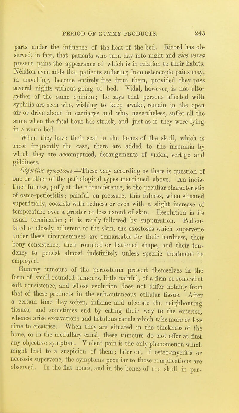 parts under the influence of the heat of the bed. Eicord has ob- served, in fact, that patients who turn day into night and vice versa present pains the appearance of which is in relation to their habits. Nélatou even adds that patients suffering from osteocopic pains may^ in travelling, become entirely free from them, provided they pass several nights without going to bed. Yidal, however, is not alto- gether of the same opinion; he says that persons affected with syphilis are seen who, wishing to keep awake, remain in the open air or drive about in carriages and who, nevertheless, suffer all the same when the fatal hour has struck, and just as if they were lying in a warm bed. When they have their seat in the bones of the skuU, which is most frequently the case, there are added to the insomnia by which they are accompanied, derangements of vision, vertigo and giddiness. Objective symptoms.—These vary according as there is question of one or other of the pathological types mentioned above. An. indis- tinct fulness, puffy at the circunaference, is the peculiar characteristic of osteo-periostitis ; painful on pressure, this fulness, when situated superficially, coexists with redness or even with a slight increase of temperature over a greater or less extent of skin. Resolution is its usual termination ; it is rarely followed by suppuration. Pedicu- lated or closely adherent to the skin, the exostoses which supervene under these circumstances are remarkable for their hardness, their bony consistence, their rounded or flattened shape, and their ten- dency to persist almost indefinitely unless specific treatment be employed. Gummy tumours of the periosteum present themselves in the form of small rounded tumours, little painful, of a firm or somewhat soft consistence, and whose evolution does not differ notably from that of these products in the sub-cutaneous cellular tissue. After a certain time they soften, inflame and ulcerate the neighbouring tissues, and sometimes end by eating their way to the exterior, whence arise excavations and fistulous canals which take more or less time to cicatrise. When they are situated in the thickness of the bone, or in the medullary canal, these tumours do not offer at first any objective symptom. Violent pain is the only phenomenon which might lead to a suspicion of them ; later on, if osteo-myelitis or necrosis supervene, the symptoms peculiar to those complications are observed. In the flat bones, and in the bones of the skull in par-