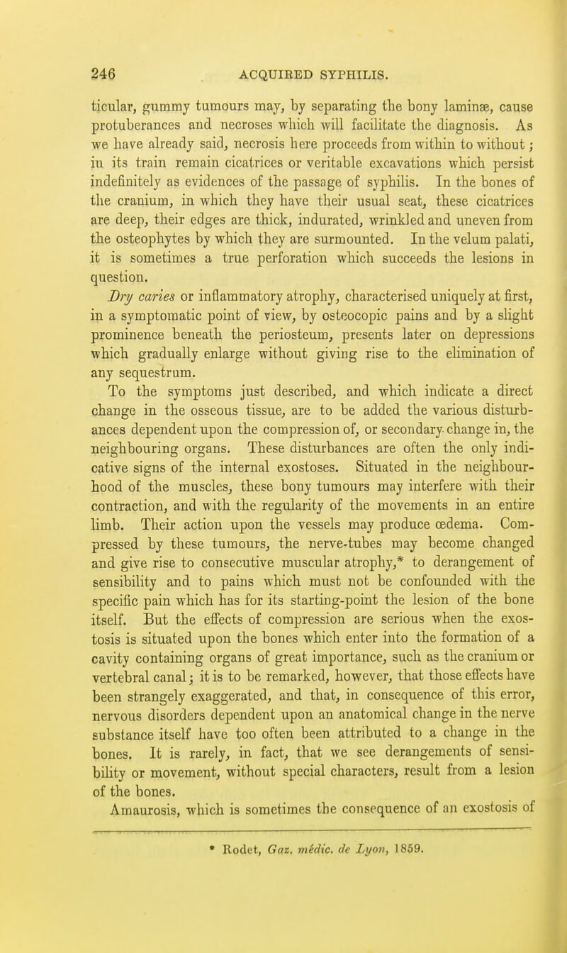 ticular, gummy tumours may, by separating the bony laminae, cause protuberances and necroses which will facilitate the diagnosis. As we have already said, necrosis here proceeds from within to without ; in its train remain cicatrices or veritable excavations which persist indefinitely as evidences of the passage of syphilis. In the bones of the cranium, in which they have their usual seat, these cicatrices are deep, their edges are thick, indurated, wrinkled and uneven from the osteophytes by which they are surmounted. In the velum palati, it is sometimes a true perforation which succeeds the lesions in question. J)ry caries or inflammatory atrophy, characterised uniquely at first, in a symptomatic point of view, by osteocopic pains and by a slight prominence beneath the periosteum, presents later on depressions which gradually enlarge without giving rise to the elimination of any sequestrum. To the symptoms just described, and which indicate a direct change in the osseous tissue, are to be added the various disturb- ances dependent upon the compression of, or secondary change in, the neighbouring organs. These disturbances are often the only indi- cative signs of the internal exostoses. Situated in the neighbour- hood of the muscles, these bony tumours may interfere with their contraction, and with the regularity of the movements in an entire limb. Their action upon the vessels may produce oedema. Com- pressed by these tumours, the nerve-tubes may become changed and give rise to consecutive muscular atrophy,* to derangement of sensibility and to pains which must not be confounded with the specific pain which has for its starting-point the lesion of the bone itself. But the effects of compression are serious when the exos- tosis is situated upon the bones which enter into the formation of a cavity containing organs of great importance, such as the cranium or vertebral canal; it is to be remarked, however, that those effects have been strangely exaggerated, and that, in consequence of this error, nervous disorders dependent upon an anatomical change in the nerve substance itself have too often been attributed to a change in the bones. It is rarely, in fact, that we see derangements of sensi- bility or movement, without special characters, result from a lesion of the bones. Amaurosis, which is sometimes the consequence of an exostosis of • Rodet, Gaz. medic, de Lyon, 1859.