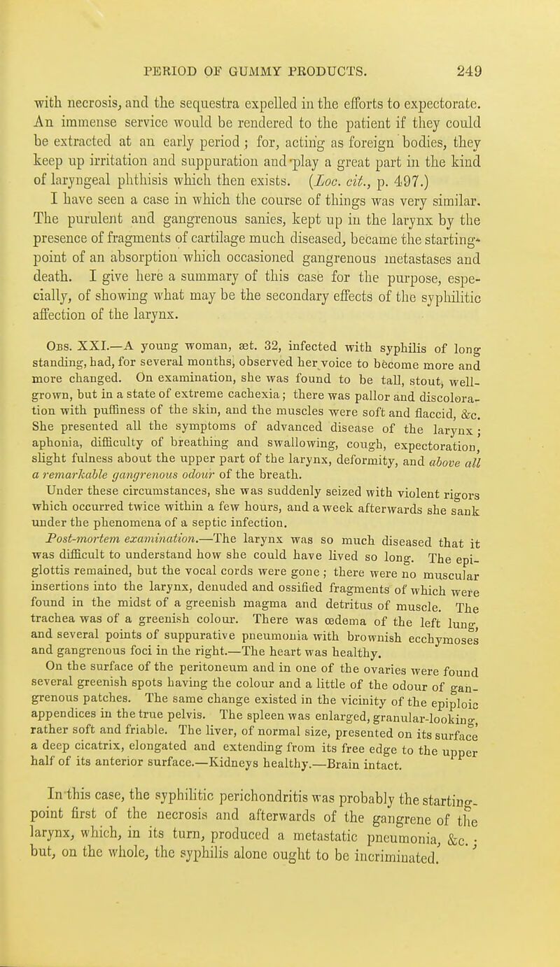 with necrosis, and the sequestra expelled in the efforts to expectorate. An immense service would be rendered to the patient if they could be extracted at an early period ; for, acting as foreign bodies, they keep up irritation and suppuration and -play a great part in the kind of laryngeal phthisis which then exists. [Loc. cit., p. 497.) I have seen a case in which the course of things was very similar. The purulent and gangrenous sanies, kept up in the larynx by the presence of fragments of cartilage much diseased, became the starting* point of an absorption which occasioned gangrenous metastases and death. I give here a summary of this case for the purpose, espe- cially, of showing what may be the secondary effects of the syphilitic affection of the larynx. Obs. XXI.—a young woman, set. 32, infected with syphilis of long standing, had, for several months, observed her voice to become more and more changed. On examination, she was found to be tall, stout, well- grown, but in a state of extreme cachexia ; there was pallor and discolora- tion with pufEness of the skin, and the muscles were soft and flaccid, &c. She presented all the symptoms of advanced disease of the larynx ; aphonia, difficulty of breathing and swallowing, cough, expectoration slight fulness about the upper part of the larynx, deformity, and above all a remarhahle gangrenous odour of the breath. Under these circumstances, she was suddenly seized with violent rigors which occurred twice within a few hours, and a week afterwards she sank under the phenomena of a septic infection. Post-moi'tem examination,—The larynx was so much diseased that it was difficult to understand how she could have lived so long. The epi- glottis remained, but the vocal cords were gone ; there were no muscular insertions into the larynx, denuded and ossified fragments of which were found in the midst of a greenish magma and detritus of muscle. The trachea was of a greenish colour-. There was œdema of the left lung and several points of suppurative pneumonia with brownish ecchymoses and gangrenous foci in the right.—The heart was healthy. On the surface of the peritoneum and in one of the ovaries were found several greenish spots having the colour and a little of the odour of gan- grenous patches. The same change existed in the vicinity of the epiploic appendices in the true pelvis. The spleen was enlarged, granular-lookino- rather soft and friable. The liver, of normal size, presented on its surface a deep cicatrix, elongated and extending from its free edge to the upper half of its anterior surface.—Kidneys healthy.—Brain intact. In this case, the syphihtic perichondritis was probably the starting, point first of the necrosis and afterwards of the gangrene of the larynx, which, in its turn, produced a metastatic pneumonia, &c. • but, on the whole, the syphilis alone ought to be incriminated.'