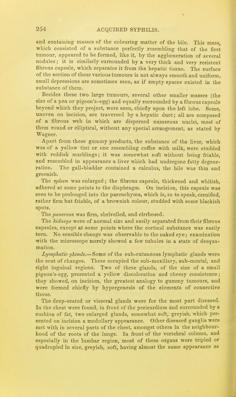 and containing masses of the colouring matter of the bile. This mass, which consisted of a substance perfectly resembling that of the first tumour, appeared to be formed, like it, by the agglomeration of several nodules ; it is similarly surrounded by a very thick and very résistent fibrous capsule, which separates it from the hepatic tissue. The surface of the section of these various tumours is not always smooth and uniform, small depressions are sometimes seen, as if empty spaces existed in the substance of them. Besides these two large tumours, several other smaller masses (the size of a pea or pigeon's-egg) and equally surrounded by a fibrous capsule beyond which they project, were seen, chiefly upon the left lobe. Some, uneven on incision, are traversed by a hepatic duct; all are composed of a fibrous web in which are dispersed numerous nuclei, most of them round or elliptical, without any special arrangement, as stated by Wagner. Apart from these gummy products, the substance of the liver, which was of a yellow tint or one resembling coff'ee with milk, were studded with reddish marblings ; it was somewhat soft without being friable, and resembled in appearance a liver which had undergone fatty degene- ration. The gall-bladder contained a calculus, the bile was thin and greenisb. The sjjleen was enlarged ; the fibrous capsule, thickened and whitish, adhered at some points to the diaphragm. On incision, this capsule was seen to be prolonged into the parenchyma, which is, so to speak, carnified, rather fi.rm but friable, of a brownish colour, studded with some blackish spots. The pancreas was firm, shrivelled, and cirrliosed. The kidneys were of normal size and easily separated from their fibrous capsules, except at some points where the cortical substance was easily torn. No sensible change was observable to the naked eye ; examination with the microscope merely showed a few tubules in a state of desqua- mation. Lymphatic glands.—Some of the sub-cutaneous lymphatic glands were the seat of changes. These occupied the sub-maxillary, sub-mental, and right inguinal regions. Two of these glands, of the size of a small pigeon's-egg, presented a yellow discoloration and cheesy consistence ; they showed, on incision, the greatest analogy to gummy tumours, and were formed chiefly by hypergenesis of the elements of connective tissue. The deep-seated or visceral glands were for the most part diseased. In the cbest were found, in front of the pericardium and surrounded by a cushion of fat, two enlarged glands, somewhat soft, greyish, which pre- sented on incision a medullary appearance. Other diseased ganglia were met with in several parts of the chest, amongst others in the neighbour- hood of the roots of the lungs. In front of the vertebral column, and especially in the lumbar region, most of these organs were tripled or quadrupled in size, greyish, soft, having almost the same appearance as