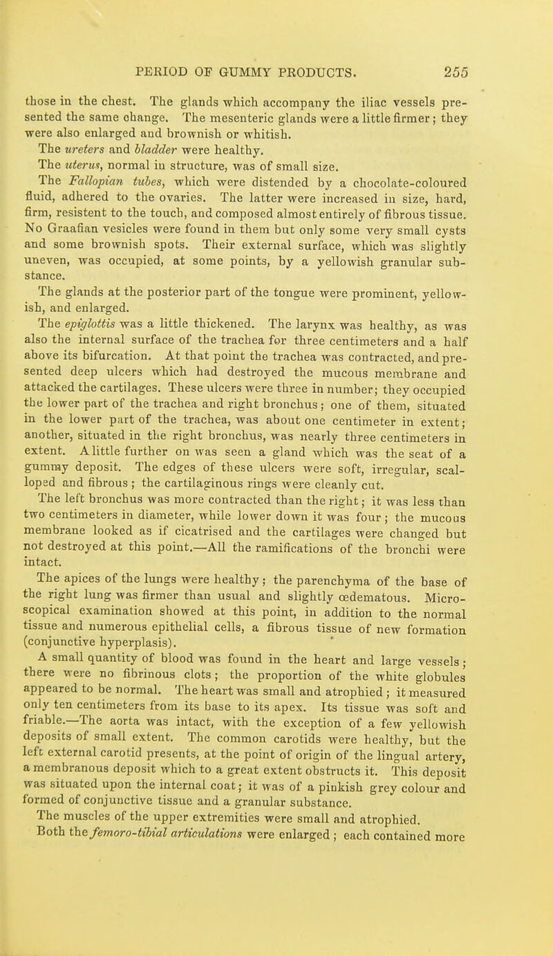 those in the chest. The glands which accompany the iliac vessels pre- sented the same change. The mesenteric glands were a little firmer ; they were also enlarged and brovpnish or whitish. The ureters and bladder were healthy. The uterus, normal in structure, was of small size. The Fallopian tubes, which were distended by a chocolate-coloured fluid, adhered to the ovaries. The latter were increased in size, hard, firm, résistent to the touch, and composed almost entirely of fibrous tissue. No Graafian vesicles were found in them but only some very small cysts and some brownish spots. Their external surface, which was slightly uneven, was occupied, at some points, by a yellowish granular sub- stance. The glands at the posterior part of the tongue were prominent, yellow- ish, and enlarged. The epiglottis was a little thickened. The larynx was healthy, as was also the internal surface of the trachea for three centimeters and a half above its bifurcation. At that point the trachea was contracted, and pre- sented deep ulcers which had destroyed the mucous membrane and attacked the cartilages. These ulcers were three in number; they occupied the lower part of the trachea and right bronchus ; one of them, situated in the lower part of the trachea, was about one centimeter in extent; another, situated in the right bronchus, was nearly three centimeters in extent. A little further on was seen a gland which was the seat of a gummy deposit. The edges of these ulcers were soft, irregular, scal- loped and fibrous ; the cartilaginous rings were cleanly cut. The left bronchus was more contracted than the right ; it was less than two centimeters in diameter, while lower down it was four ; the mucous ) membrane looked as if cicatrised and the cartilages were changed but not destroyed at this point.—All the ramifications of the bronchi were intact. The apices of the lungs were healthy ; the parenchyma of the base of the right lung was firmer than usual and slightly cedematous. Micro- scopical examination showed at this point, in addition to the normal tissue and numerous epithelial cells, a fibrous tissue of new formation (conjunctive hyperplasis). A small quantity of blood was found in the heart and large vessels • there were no fibrinous clots ; the proportion of the white globules appeared to be normal. The heart was small and atrophied ; it measured only ten centimeters from its base to its apex. Its tissue was soft and friable.—The aorta was intact, with the exception of a few yellowish deposits of small extent. The common carotids were healthy, but the lefc external carotid presents, at the point of origin of the lingual artery, a membranous deposit which to a great extent obstructs it. This deposit was situated upon the internal coat ; it was of a pinkish grey colour and formed of conjunctive tissvie and a granular substance. The muscles of the upper extremities were small and atrophied. Both the femoro-tibial articulations were enlarged ; each contained more