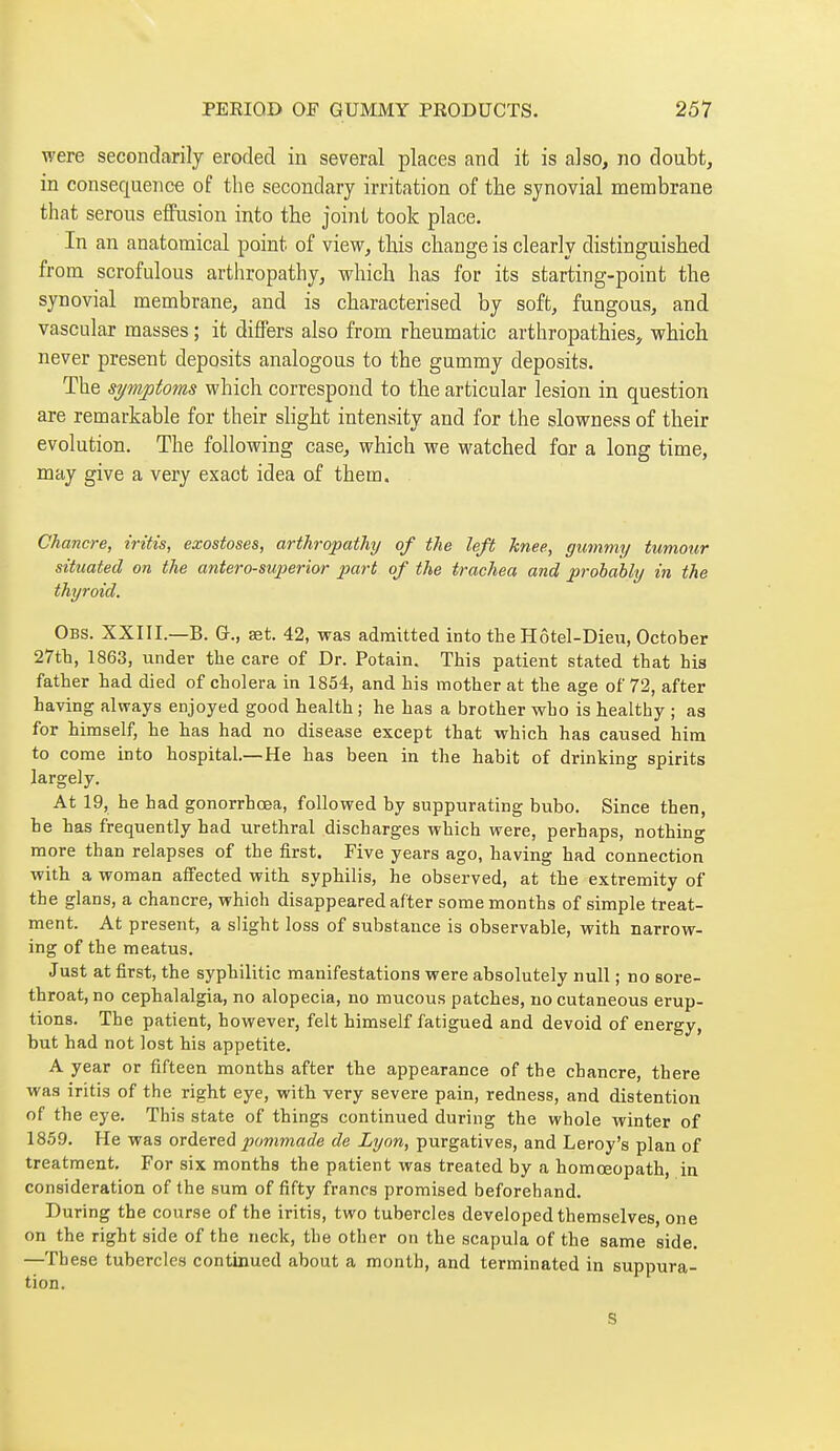 were secondarily eroded in several places and it is also, no doubt, in consequence of the secondary irritation of the synovial membrane that serous effusion into the joint took place. In an anatomical point of view, this change is clearly distinguished from scrofulous arthropathy, which has for its starting-point the synovial membrane, and is characterised by soft, fungous, and vascular masses ; it differs also from rheumatic arthropathies, which never present deposits analogous to the gummy deposits. The symptoms which correspond to the articular lesion in question are remarkable for their slight intensity and for the slowness of their evolution. The following case, which we watched for a long time, may give a very exact idea of them. Chancre, iritis, exostoses, arthropathy/ of the left knee, gummy tumour situated on the antero-sujierior part of the trachea and probably in the thyroid. Obs. XXIII.—B. G-., set. 42, was admitted into the Hôtel-Dieu, October 27tli, 1863, under the care of Dr. Potain. This patient stated that his father had died of cholera in 1854, and his mother at the age of 72, after having always enjoyed good health ; he has a brother who is healthy ; as for himself, he has had no disease except that which has caused him to come into hospital.—He has been in the habit of drinking spirits largely. At 19, he had gonorrhœa, followed by suppurating bubo. Since then, he has frequently had urethral discharges which were, perhaps, nothing more than relapses of the first. Five years ago, having had connection with a woman affected with syphilis, he observed, at the extremity of the glans, a chancre, which disappeared after some months of simple treat- ment. At present, a slight loss of substance is observable, with narrow- ing of the meatus. Just at first, the syphilitic manifestations were absolutely null ; no sore- throat, no cephalalgia, no alopecia, no mucous patches, no cutaneous erup- tions. The patient, however, felt himself fatigued and devoid of energy, but had not lost his appetite. A year or fifteen months after the appearance of the chancre, there was iritis of the right eye, with very severe pain, redness, and distention of the eye. This state of things continued during the whole winter of 1859. He was ordered pommade de Lyon, purgatives, and Leroy's plan of treatment. For six months the patient was treated by a homœopath, in consideration of the sum of fifty francs promised beforehand. During the course of the iritis, two tubercles developed themselves, one on the right side of the neck, the other on the scapula of the same side. —These tubercles continued about a month, and terminated in suppura- tion. S