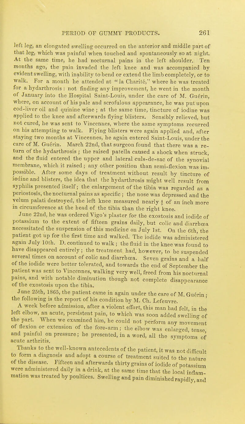 Jefc leg, an elongated swelling occurred on the anterior and middle part of that leg, which was painful when touched and spontaneously so at night. At the same time, he Lad nocturnal pains in the left shoulder. Ten months ago, the pain invaded the left knee and was accompanied by evident swelling, with inability to bend or extend the limb completely, or to ■walk. For a month he attended at la Charité, where he was treated for a hydarthrosis : not finding any improvement, he went in the month of January into the Hospital Saint-Louis, under the care of M. Guérin, where, on account of his pale and scrofulous appearance, he was put upon cod-liver oil and quinine wine ; at the same time, tincture of iodine was applied to the knee and afterwards flying blisters. Sensibly relieved, but not cured, he was sent to Vincenues, where the same symptoms recurred on his attempting to walk. Flying blisters were again applied and, after staying two months at Vincennes, he again entered Saint-Louis, under the care of M. Guérin. March 22nd, that surgeon found that there was a re- turn of the hydarthrosis ; the raised patella caused a shock when struck, and the fluid entered the upper and lateral culs-de-sac of the synovial membrane, which it raised ; any other position than semi-flexion was im- possible. After some days of treatment without result by tincture of iodine and blisters, the idea that the hydarthrosis might well result from syphilis presented itself ; the enlargement of the tibia was regarded as a periostosis, the nocturnal pains as specific ; the nose was depressed and the velum palati destroyed, the left knee measured nearly | of an inch more in circumference at the head of the tibia than the right knee. June 22nd, he was ordered Vigo's plaster for the exostosis and iodide of potassium to the extent of fifteen grains daily, but colic and diarrhoea necessitated the suspension of this medicine on July 1 st. On the Gth the patient got up for the first time and walked. The iodide was administered agam July lOth. D. continued to walk ; the fluid in the knee was found to have disappeared entirely ; the treatment had, however, to be suspended several times on account of colic and diarrhoea. Seven grains and a half of the iodide were better tolerated, and towards the end of September the patient was sent to Vincennes, walking very well, freed from his nocturnal pains, and with notable diminution though not complete disappearance of the exostosis upon the tibia. June 25th, 1865, the patient came in again under the care of M. Guérin • the following is the report of his condition by M. Ch. Lefeuvre. ' A week before admission, after a violent eifort, this man had felt, in the left elbow, an acute, persistent pain, to which was soon added swel'lino- of the part. When we examined him, he could not perform any movement of flexion or extension of the fore-arm ; the elbow was enlar<red tense and painful on pressure; he presented, in a word, all the symptoms of acute arthritis. Thanks to the well-known antecedents of the patient, it was not difficult to form a diagnosis and adopt a course of treatment suited to the nature of the disease. Fifteen and afterwards thirty grains of iodide of potassium were administered daily in a drink, at the same time that the local inflam mation was treated by poultices. Swelling and pain diminished rapidly and