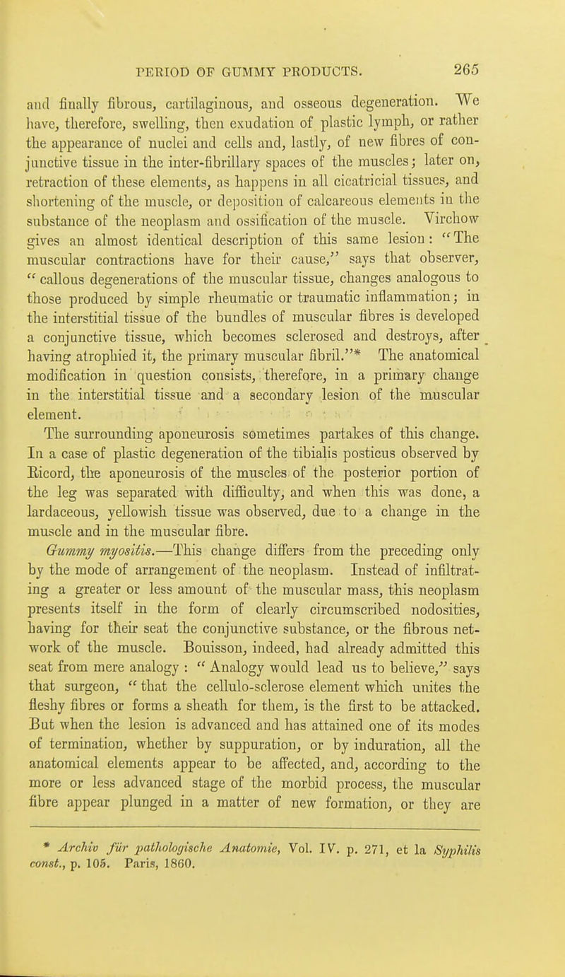 and finally fibrous, cartilaginous, and osseous degeneration. We have, therefore, swelling, then exudation of plastic lymph, or rather the appearance of nuclei and cells and, lastly, of new fibres of con- junctive tissue in the inter-fibrillary spaces of tlie muscles; later on, retraction of these elements, as happens in all cicatricial tissues, and shortening of tbe muscle, or deposition of calcareous elements in the substance of the neoplasm and ossifiication of the muscle. Virchow gives an almost identical description of this same lesion: The muscular contractions have for their cause, says that observer,  callous degenerations of the muscular tissue, changes analogous to those produced by simple rheumatic or traumatic inflammation ; in the interstitial tissue of the bundles of muscular fibres is developed a conjunctive tissue, which becomes sclerosed and destroys, after _ having atrophied it, the primary muscular fibril.* The anatomical modification in question consists, therefore, in a primary change in the interstitial tissue and a secondary lesion of the muscular element. The surrounding aponeurosis sometimes partakes of this change. In a case of plastic degeneration of the tibialis posticus observed by Eicord, the aponeurosis of the muscles of the posterior portion of the leg was separated with difficulty, and when this was done, a lardaceous, yellowish tissue was observed, due to a change in the muscle and in the muscular fibre. Gummy myositis.—This change differs from the preceding only by the mode of arrangement of the neoplasm. Instead of infiltrat- ing a greater or less amount of the muscular mass, this neoplasm presents itself in the form of clearly circumscribed nodosities, having for their seat the conjunctive substance, or the fibrous net- work of the muscle. Bouisson, indeed, had already admitted this seat from mere analogy :  Analogy would lead us to believe, says that surgeon,  that the cellulo-sclerose element which unites the fleshy fibres or forms a sheath for them, is the first to be attacked. But when the lesion is advanced and has attained one of its modes of termination, whether by suppuration, or by induration, all the anatomical elements appear to be affected, and, according to the more or less advanced stage of the morbid process, the muscular fibre appear plunged in a matter of new formation, or they are * Archiv fur 2>at^^ologische Anatomie, Vol. IV. p. 271, et la Sypliilis const., p. 105. Paris, 1860.