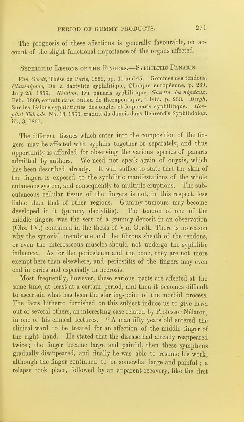 The prognosis of these affections is generally favourable^ on ac- count of the slight functional importance of the organs affected. Syphilitic Lesions of the Fingers.—Syphilitic Panaris. Van Oordt, Thèse de Paris, 1859, pp. 41 and 45. Gommes des tendons. Chassaignac, De la dactylite syphilitique, Clinique européenne, p. 239, July 23, 1859. Nélaton, Du panaris syphilitique, Gazette des hôpitaux, Feb., 1860, extrait dans Bullet, de thérapeutique, t. Iviii. p. 233. Bergh, Sur les lésions syphilitiques des ongles et le panaris syphilitique. Hos- pital Tidende, No. 13, 1860, traduit du danois dans Behrend's Syphilidolog. iii., 3, 1831. The different tissues which enter into the composition of the fin- gers may be affected with syphilis together or separately, and thus opportunity is afforded for observing the various species of panaris admitted by authors. We need not speak again of onyxis, which has been described already. It will suffice to state that the skin of the fingers is exposed to the syphilitic manifestations of the whole cutaneous system, and consequently to multiple eruptions. The sub- cutaneous cellular tissue of the fingers is not, in this respect, less liable than that of other regions. Gummy tumours may become developed in it (gummy dactylitis). The tendon of one of the middle fingers was the seat of a gummy deposit in an observation (Obs. IV.) contained in the thesis of Yan Oordt. There is no reason why the synovial membrane and the fibrous sheath of the tendons, or even the interosseous muscles should not undergo the syphilitic influence. As for the periosteum and the bone, they are not more exempt here than elsewhere, and periostitis of the fingers may even end in caries and especially in necrosis. Most frequently, however, these various parts are affected at the same time, at least at a certain period, and then it becomes difficult to ascertain what has been the starting-point of the morbid process. The facts hitherto furnished on this subject induce us to give here, out of several others, an interesting case related by Professor Nélaton, in one of his clinical lectures.  A man fifty years old entered the clinical ward to be treated for an affection of the middle finger of the right hand. He stated that the disease had already reappeared twice; the finger became large and painful, then these symptoms gradually disappeared, and finally he was able to resume his work, although the finger continued to be somewhat large and painful ; a relapse took place, followed by an apparent recovery, like the first