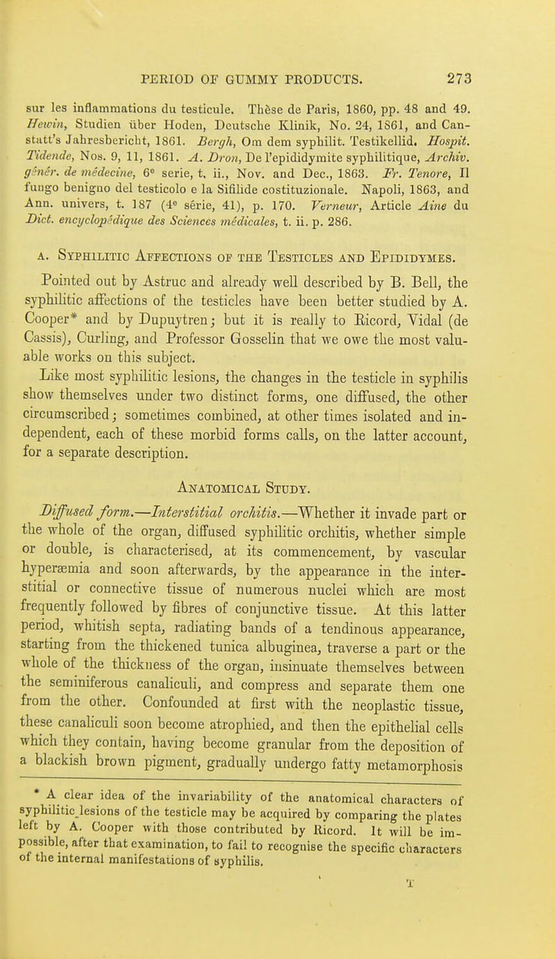 sur les inflammations du testicule. Thèse de Paris, 1860, pp. 48 and 49. Hewin, Studien ùber Hoden, Deutsche Klinik, No. 24, 1861, and Can- statt's Jahresbericbt, 1861. Bergh, Cm dem syphilit. Testikellid. Hospit. Tidende, Nos. 9, 11, 1861. A. Z)roM, De l'epididymite syphilitique, Archiv. gsnêr. de médecine, 6» série, t. ii., Nov. and Dec, 1863. Fr. Tenore, Il fuugo benigno del testicolo e la Sifilide costituzionale. Napoli, 1863, and Ann. univers, t. 187 (4^ série, 41), p. 170. Verneur, Article Aine du Diet, enct/clopêdique des Sciences médicales, t. ii. p. 286. A. Syphilitic Affections of the Testicles and Epididymes. Pointed out bj Astruc and already well described by B. Bell, tlie syphilitic affections of the testicles have been better studied by A. Cooper* and by Dupuytren ; but it is really to Eicord^ Yidal (de Cassis), Curling, and Professor Gosselin that we owe the most valu- able works on this subject. Like most syphilitic lesions, the changes in the testicle in syphilis show themselves under two distinct forms, one diffused, the other circumscribed ; sometimes combined, at other times isolated and in- dependent, each of these morbid forms calls, on the latter account, for a separate description. Anatomical Study. Diffused form.—Interstitial orcJdtis.—Whether it invade part or the whole of the organ, diffused syphilitic orchitis, whether simple or double, is characterised, at its commencement, by vascular hyperaemia and soon afterwards, by the appearance in the inter- stitial or connective tissue of numerous nuclei which are most frequently followed by fibres of conjunctive tissue. At this latter period, whitish septa, radiating bands of a tendinous appearance, starting from the thickened tunica albuginea, traverse a part or the whole of the thickness of the organ, insinuate themselves between the seminiferous canahculi, and compress and separate them one from the other. Confounded at first with the neoplastic tissue, these canaliculi soon become atrophied, and then the epithelial cells which they contain, having become granular from the deposition of a blackish brown pigment, gradually undergo fatty metamorphosis • A clear idea of the invariability of the anatomical characters of syphilitic^lesions of the testicle may be acquired by comparing the plates left by A. Cooper with those contributed by Ricord. It will be im- possible, after that examination, to fail to recognise the specific characters of the internal manifestations of uypbilis. T