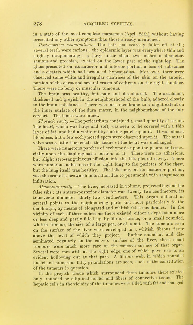 in a state of the most complete marasmus (April 25tli), without having presented any other symptoms than those already mentioned. Post-mortem exmnination.—The hair had scarcely fallen ofif at all ; several teeth were carious ; the epidermic layer was everywhere thin and slightly desquamating ; a large ulcer about two inches in diameter, sanious and greenish, existed on the lower part of the right leg. The glans presented on its anterior and inferior portion a loss of substance and a cicatrix which had produced hypospadias. Moreover, there were observed some white and irregular cicatrices of the stin on the anterior portion of the chest and several crusts of ecthyma on the right shoulder. There were no bony or muscular tumours. The brain was healthy, but pale and discoloured. The arachnoid, thickened and greyish in the neighbourhood of the bulb, adhered closely to the brain substance. There was false membrane to a slight extent on the inner surface of the dura mater, in the neighbourhood of the falx cerebri. The bones were intact. Thoracic cavity.—The pericardium contained a small quantity of serum. The heart, which was large and soft, was seen to be covered with a thin layer of fat, and had a white milky-looking patch upon it. It was almost bloodless, but a few ecchymosed spots were observed upon it. The mitral valve was a little thickened ; the tissue of the heart was unchanged. There were numerous patches of ecchymosis upon the pleura, and espe- cially upon the diaphragmatic portion of it. There were no adhesions, but slight sero-sanguineous effusion into the left pleural cavity. There were numerous adhesions of the right lung to the parietes of the chest, but the lung itself was healthy. The left lung, at its posterior portion, was the seat of a brownish induration due to pneumonia with sanguineous infiltration. Abdominal cavity.—The liver, increased in volume, projected beyond the false ribs ; its antero-posterior diameter was twenty-two centimeters, its transverse diameter thirty-two centimeters. This organ adhered at several points to the neighbouring parts and more particularly to the diaphragm, by means of elongated and whitish false membranes. In the vicinity of each of these adhesions there existed, either a depression more or less deep and partly filled up by fibrous tissue, or a small rounded, whitish tumour, the size of a large pea, or of a nut. The tumours seen on the surface of the liver were enveloped in a whitish fibrous tissue above the level of which they project. Rather abundant and dis- seminated regularly on the convex surface of the liver, these small tumours were much more rare on the concave surface of that organ. Several were met with at the right edge, one of which gave rise to an evident hollowing out at that part. A fibrous web, in which rounded nuclei and numerous fatty granulations are seen, such is the constitution of the tumours in question. In the greyish tissue which surrounded these tumours there existed only rounded or elliptical nuclei and fibres of connective tissue. The hepatic cells in the vicinity of the tumours were filled with fat and changed