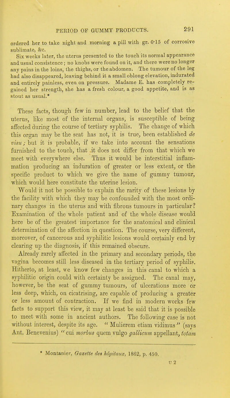 ordered her to take night and morning a pill with gr. 0-15 of corrosive sublimate, &c. Six weeks later, the uterus presented to the touch its normal appearance and usual consistence ; no knobs were found on it, and there were no longer any pains in the loins, the thighs, or the abdomen. The tumour of the leg had also disappeared, leaving behind it a small oblong elevation, indurated and entirely painless, even on pressure. Madame E. has completely re- gained her strength, she has a fresh colour, a good appetite, and is as stout as usual.* These facts^ thougli few in number, lead to the belief that the uterus, like most of the internal organs, is susceptible of being affected during the course of tertiary syphilis. The change of wbicb this organ may be the seat has not, it is true, been established de visu ; but it is probable, if we take into account th.e sensations furnished to the touch, that .it does not differ from tbat which we meet with everywhere else. Thus it would be interstitial inflam- mation producing an induration of greater or less extent, or the specific product to which we give the name of gummy tumour, which would here constitute the uterine lesion. Would it not be possible to explain the rarity of these lesions by the facility with which they may be confounded with the most ordi- nary changes in the uterus and with fibrous tumours in particular ? Examination of the whole patient and of the whole disease would here be of the greatest importance for the anatomical and clinical determination of the affection in question. The course, very different, moreover, of cancerous and syphilitic lesions would certainly end by clearing up the diagnosis, if this remained obscure. Already rarely affected in the primary and secondary periods, the vagina becomes stiU less diseased in the tertiary period of syphilis. Hitherto, at least, we know few changes in this canal to which a syphilitic origin could with certainty be assigned. The canal may, however, be the seat of gummy tumours, of ulcerations more or less deep, which, on cicatrising, are capable of producing a greater or less amount of contraction. If we find in modern works few facts to support this view, it may at least be said that it is possible to meet with some in ancient authors. The following case is not without interest, despite its age.  Mulierem etiam vidimus  (says Ant. Benevenius)  cui morbus quem vulgo gallictm appellant, totam * Montanier, Gazette des hôpitaux, 1862, p. 450. u 2