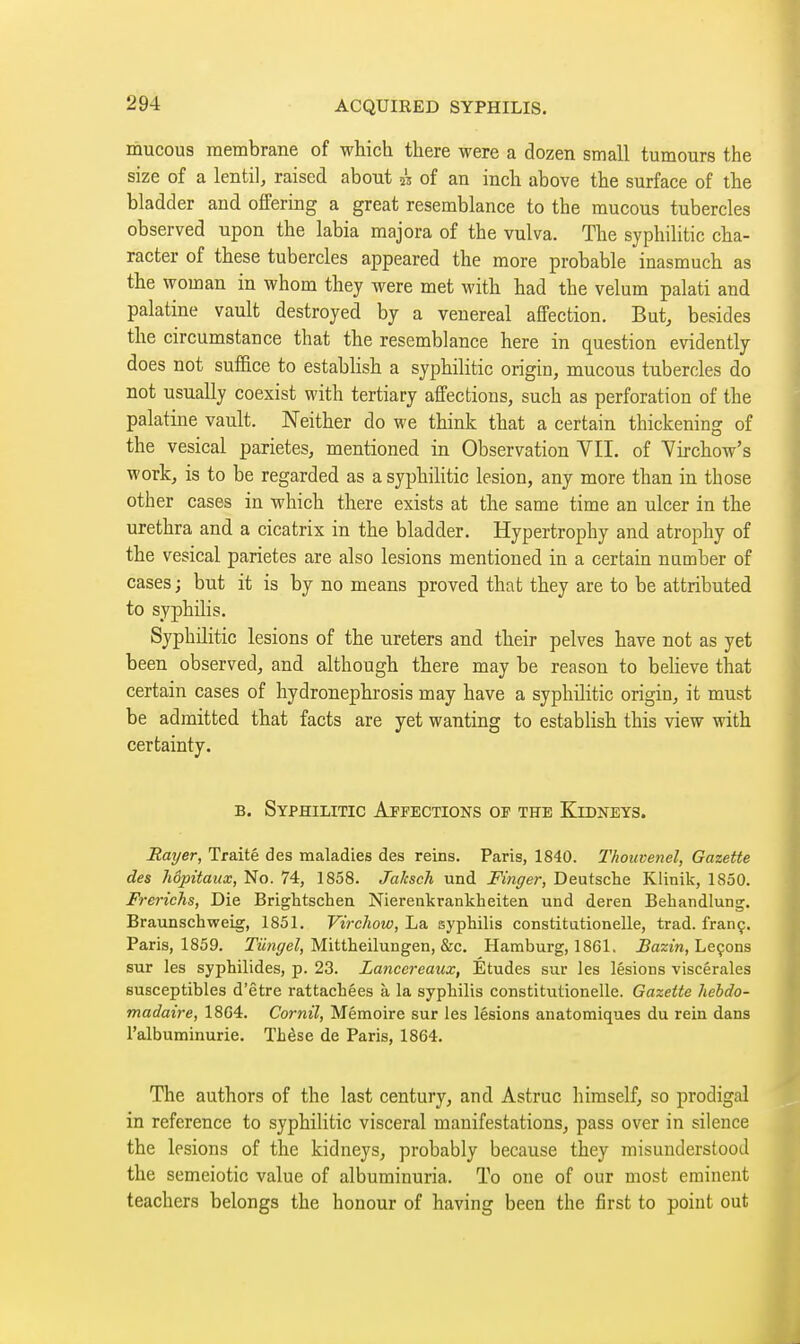 mucous membrane of which there were a dozen small tumours the size of a lentil, raised about k of an inch above the surface of the bladder and offering a great resemblance to the mucous tubercles observed upon the labia majora of the vulva. The syphilitic cha- racter of these tubercles appeared the more probable inasmuch as the woman in whom they were met with had the velum palati and palatine vault destroyed by a venereal affection. But, besides the circumstance that the resemblance here in question evidently does not suffice to establish a syphilitic origin, mucous tubercles do not usually coexist with tertiary affections, such as perforation of the palatine vault. Neither do we think that a certain thickening of the vesical parietes, mentioned in Observation VII. of Yirchow's work, is to be regarded as a syphiHtic lesion, any more than in those other cases in which there exists at the same time an ulcer in the urethra and a cicatrix in the bladder. Hypertrophy and atrophy of the vesical parietes are also lesions mentioned in a certain number of cases J but it is by no means proved that they are to be attributed to syphilis. Syphilitic lesions of the ureters and their pelves have not as yet been observed, and although there may be reason to believe that certain cases of hydronephrosis may have a syphilitic origin, it must be admitted that facts are yet wanting to establish this view with certainty. B. Syphilitic Affections op the Kibneys. Rayer, Traité des maladies des reins. Paris, 1840. Thouvenel, Gazette des hôpitaux, No. 74, 1858. Jaksch und Finger, Deutsche Klinik, 1850. Frerichs, Die Brightschen Nierenkrankheiten und deren Behandlung. Braunschweig, 1851. Virchow, La syphilis constitutionelle, trad, franç. Paris, 1859. Twwi/e/, Mittheilungen, &c. Hamburg, 1861. JBazin, Leçons sur les syphilides, p. 23. Lancereaux, Etudes sur les lésions viscérales susceptibles d'être rattachées à la syphilis constitutionelle. Gazette hebdo- madaire, 18G4. Cornil, Mémoire sur les lésions anatomiques du rein dans l'albuminurie. Thèse de Paris, 1864. The authors of the last century, and Astruc himself, so prodigal in reference to syphilitic visceral manifestations, pass over in silence the lesions of the kidneys, probably because they misunderstood the semeiotic value of albuminuria. To one of our most eminent teachers belongs the honour of having been the first to point out