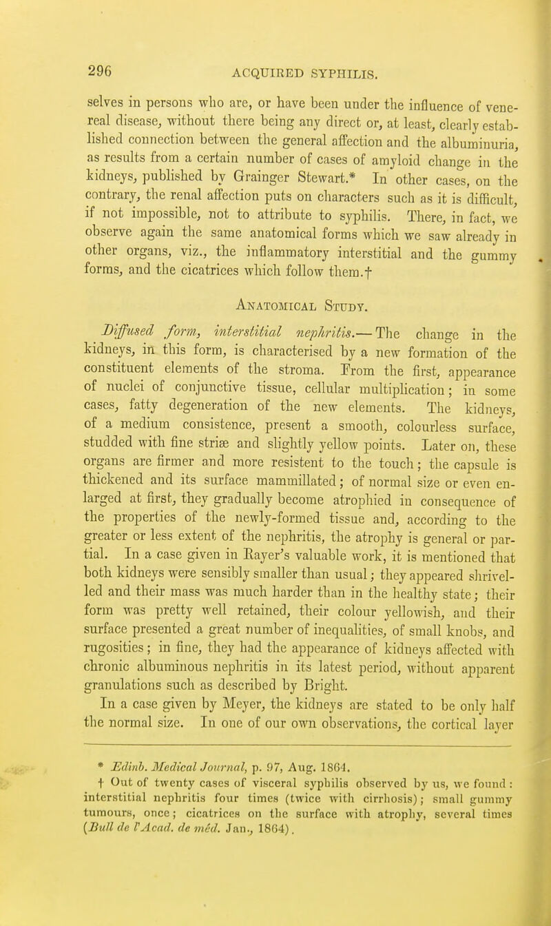 selves in persons who are, or have been under the influence of vene- real disease, without there being any direct or, at least, clearly estab- lished connection between the general affection and the albuminuria, as results from a certain number of cases of amyloid change in the kidneys, published by Grainger Stewart* In other cases, on the contrary, the renal affection puts on characters such as it is difficult, if not impossible, not to attribute to syphilis. There, in fact, we observe again the same anatomical forms which we saw already in other organs, viz., the inflammatory interstitial and the gummy forms, and the cicatrices which follow thera.f Anatomical Study. Bifftised form, interstitial nephritis.— The change in the kidneys, in this form, is characterised by a new formation of the constituent elements of the stroma. From the first, appearance of nuclei of conjunctive tissue, cellular multiplication; in some cases, fatty degeneration of the new elements. The kidneys, of a medium consistence, present a smooth, colourless surface, studded with fine strise and slightly yellow points. Later on, these organs are firmer and more résistent to the touch ; tlie capsule is thickened and its surface mammillated ; of normal size or even en- larged at first, they gradually become atrophied in consequence of the properties of the newly-formed tissue and, according to the greater or less extent of the nephritis, the atrophy is general or par- tial. In a case given in Eayer's valuable work, it is mentioned that both kidneys were sensibly smaller than usual ; they appeared shrivel- led and their mass was much harder than in the healthy state ; their form was pretty well retained, their colour yellowish, and their surface presented a great number of inequahties, of small knobs, and rugosities ; in fine, they had the appearance of kidneys afi'ected with chronic albuminous nephritis in its latest period, without apparent granulations such as described by Bright. In a case given by Meyer, the kidneys are stated to be only half the normal size. In one of our own observations, the cortical layer • Edinh. MedicalJournal, p. 97, Aug. 1864. \ Out of twenty cases of visceral syphilis observed bj' us, we found : interstitial nepbritis four times (twice with cirrhosis) ; small gummy tumours, once ; cicatrices on the surface with atrophy, several times {Bull de PAcad. de mud. Jan., 1864).