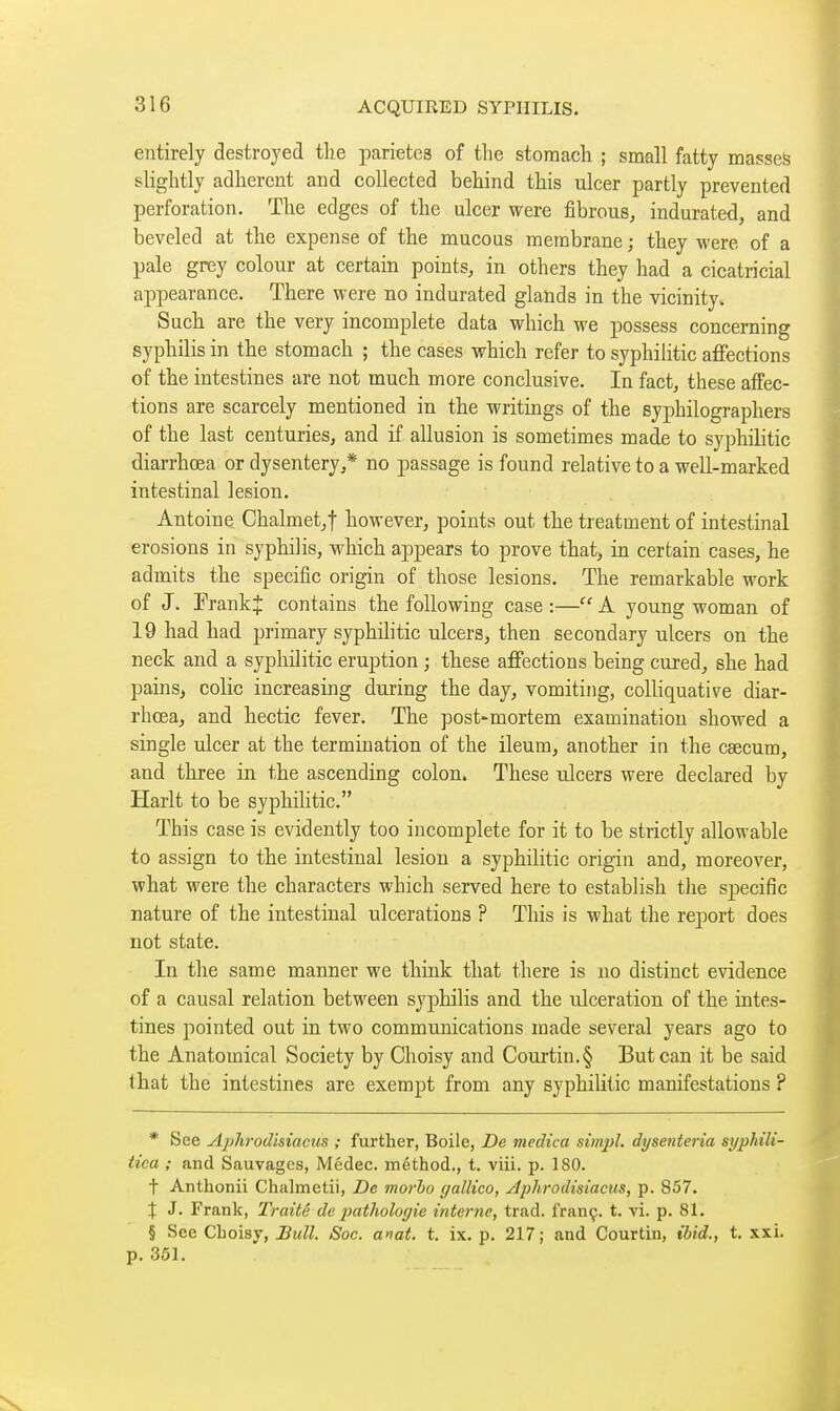 entirely destroyed the parietea of the stomach ; small fatty masses slightly adherent and collected behind this ulcer partly prevented perforation. The edges of the ulcer were fibrous, indurated, and beveled at the expense of the mucous membrane ; they were of a pale grey colour at certain points, in others they had a cicatricial appearance. There were no indurated glands in the vicinity. Such are the very incomplete data which we possess concerning syphilis in the stomach ; the cases which refer to syphilitic afiFections of the intestines are not much more conclusive. In fact, these affec- tions are scarcely mentioned in the writings of the syphilographers of the last centuries, and if allusion is sometimes made to syphilitic diarrhœa or dysentery,* no passage is found relative to a well-marked intestinal lesion. Antoine Chalmet,t however, points out the treatment of intestinal erosions in syphilis, which a^Dpears to prove that, in certain cases, he admits the specific origin of those lesions. The remarkable work of J. FrankJ contains the following case :— A young woman of 19 had had primary syphihtic ulcers, then secondary ulcers on the neck and a syphilitic eruption ; these afiFections being cured, she had pains, colic increasing during the day, vomiting, colliquative diar- rhœa, and hectic fever. The post-mortem examination showed a single ulcer at the termination of the ileum, another in the caecum, and three in the ascending colon. These ulcers were declared by Harlt to be syphilitic. This case is evidently too incomplete for it to be strictly allowable to assign to the intestinal lesion a syphilitic origin and, moreover, what were the characters which served here to establish the specific nature of the intestinal ulcerations ? This is what the report does not state. In the same manner we think that there is no distinct evidence of a causal relation between syphilis and the ulceration of the intes- tines pointed out in two communications made several years ago to the Anatomical Society by Clioisy and Courtin.§ But can it be said that the intestines are exempt from any syphilitic manifestations ? * See Aj)hrodisiaciis ; further, Boile, Dc viedica simpl. dysenteria syphili- iica ; and Sauvages, Médec. method., t. viii. p. 180. t Anthonii Chalmetii, Dc morho gallico, Jphrodisiacus, p. 857. X J. Frank, Traité dc pathologie interne, trad, franç. t. vi. p. 81. § See Choisy, Bull. Soc. anat. t. ix. p. 217; and Courtin, ibid., t. xxi. p. 351.