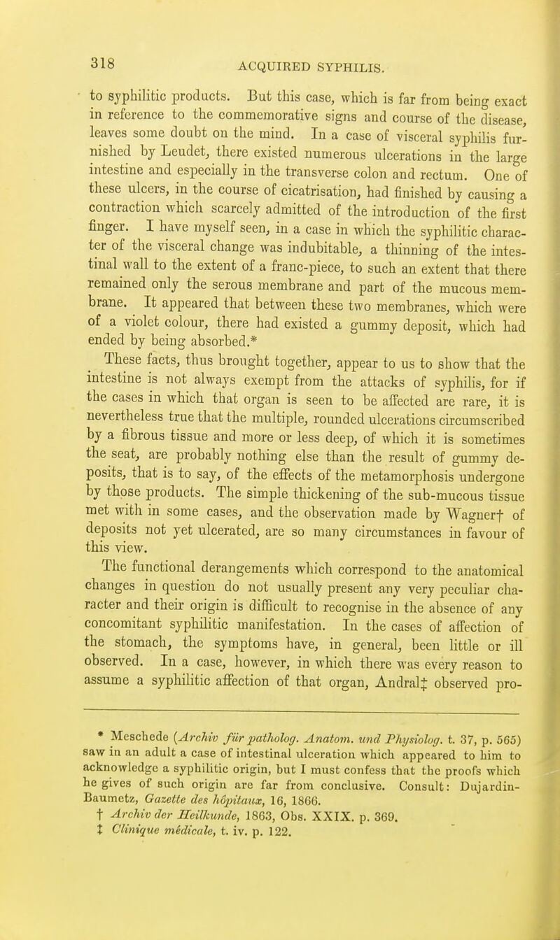 to sjphilitic products. But this case, which is far from being exact in reference to the commemorative signs and course of the disease, leaves some doubt on the mind. In a case of visceral syphilis fur- nished by Leudet, there existed numerous ulcerations in the large intestine and especially in the transverse colon and rectum. One of these ulcers, in the course of cicatrisation, had finished by causing a contraction which scarcely admitted of the introduction of the first finger. I have myself seen, in a case in which the syphilitic charac- ter of the visceral change was indubitable, a thinning of the intes- tinal wall to the extent of a franc-piece, to such an extent that there remained only the serous membrane and part of the mucous mem- brane. It appeared that between these two membranes, which were of a violet colour, there had existed a gummy deposit, which had ended by being absorbed.* These facts, thus brought together, appear to us to show that the intestine is not always exempt from the attacks of syphilis, for if the cases in which that organ is seen to be affected are rare, it is nevertheless true that the multiple, rounded ulcerations circumscribed by a fibrous tissue and more or less deep, of which it is sometimes the seat, are probably nothing else than the result of gummy de- posits, that is to say, of the effects of the metamorphosis undergone by those products. The simple thickening of the sub-mucous tissue met with in some cases, and the observation made by Wagnerf of deposits not yet ulcerated, are so many circumstances in favour of this view. The functional derangements which correspond to the anatomical changes in question do not usually present any very peculiar cha- racter and their origin is difficult to recognise in the absence of any concomitant syphilitic manifestation. In the cases of affection of the stomach, the symptoms have, in general, been little or ill observed. In a case, however, in which there was every reason to assume a syphilitic affection of that organ, AndralJ observed pro- • Meschede {Archiv fur patholog. Anatom. und Physiolog. t. 37, p. 565) saw in an adult a case of intestinal ulceration which appeared to him to acknowledge a syphilitic origin, but I must confess that the proofs which he gives of such origin are far from conclusive. Consult: Dujardiu- Baumetz, Gazette des hôjntaux, 16, 1866. t Archiv der Ilcilkunde, 1863, Obs. XXIX. p. 369. Î Clinique médicale, t. iv. p. 122.