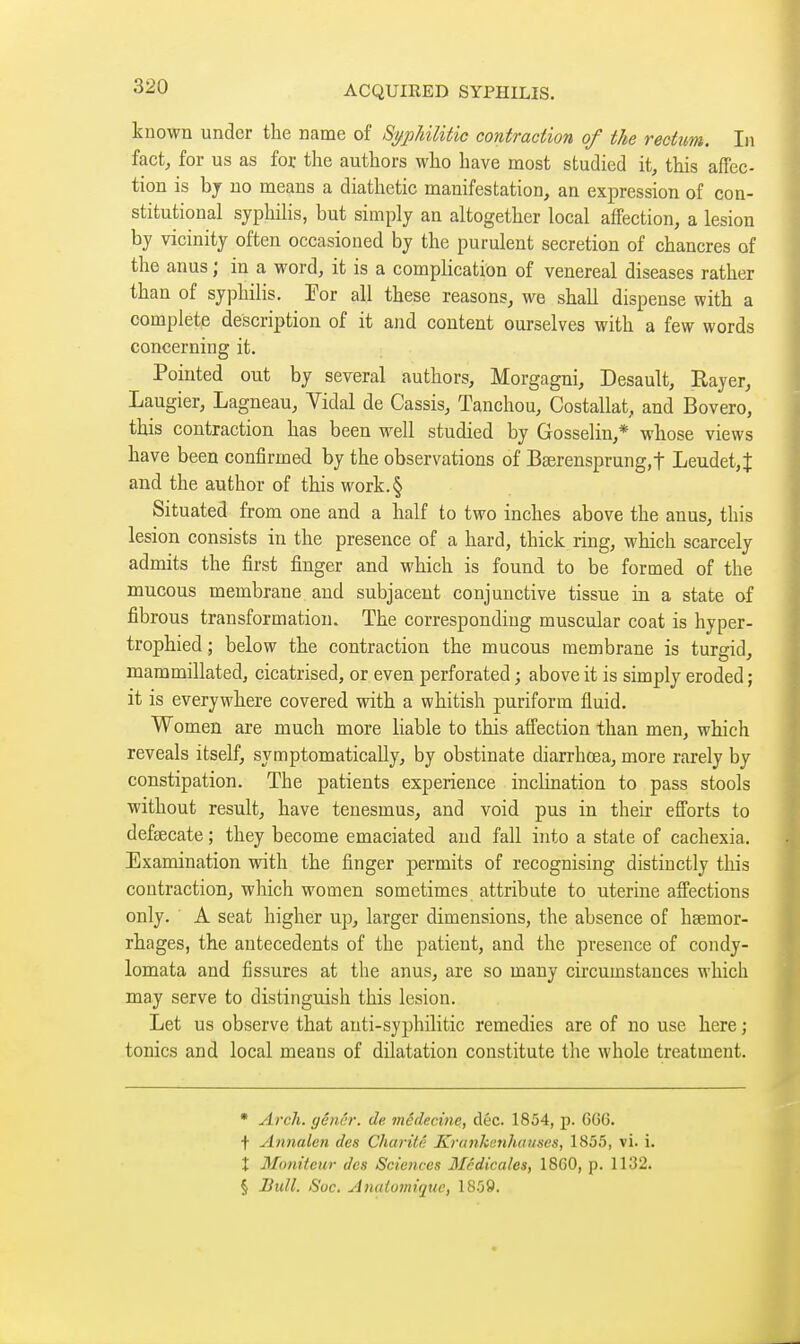 known under the name of Si/pJàlitic contraction of the rectum. In fact, for us as for the authors who have most studied it, this affec- tion is bj no means a diathetic manifestation, an expression of con- stitutional syphilis, but simply an altogether local affection, a lesion by vicinity often occasioned by the purulent secretion of chancres of the anus ; in a word, it is a complication of venereal diseases rather than of syphilis. For all these reasons, we shall dispense with a complete description of it and content ourselves with a few words concerning it. Pointed out by several authors, Morgagni, Desault, Eayer, Laugier, Lagneau, Vidal de Cassis, Tanchou, Costallat, and Bovero, this contraction has been well studied by Gosselin,* whose views have been confirmed by the observations of Bserensprung.f Leudet,J and the author of this work.§ Situated from one and a half to two inches above the anus, this lesion consists in the presence of a hard, thick ring, which scarcely admits the first finger and which is found to be formed of the mucous membrane and subjacent conjunctive tissue in a state of fibrous transformation. The corresponding muscular coat is hyper- trophied ; below the contraction the mucous membrane is turgid, mammillated, cicatrised, or even perforated ; above it is simply eroded ; it is everywhere covered with a whitish puriform fluid. Women are much more liable to this affection than men, which reveals itself, symptomatically, by obstinate diarrhœa, more rarely by constipation. The patients experience inclination to pass stools without result, have tenesmus, and void pus in their efforts to defaecate ; they become emaciated and fall into a state of cachexia. Examination with the finger permits of recognising distinctly this contraction, which women sometimes attribute to uterine affections only. ■ A seat higher up, larger dimensions, the absence of hsemor- rhages, the antecedents of the patient, and the presence of condy- lomata and fissures at the anus, are so many circumstances which may serve to distinguish this lesion. Let us observe that anti-syphilitic remedies are of no use here ; tonics and local means of dilatation constitute the whole treatment. • Arch, gênér. de médecine, dec. 1854, p. 6G6. t Annalen des Charité Krankenhouscs, 1855, vi. i. X Moniteur des Sciences Médicales, 1860, p. 1132. § Bull. Soc. Atiaioviiquc, 1859.