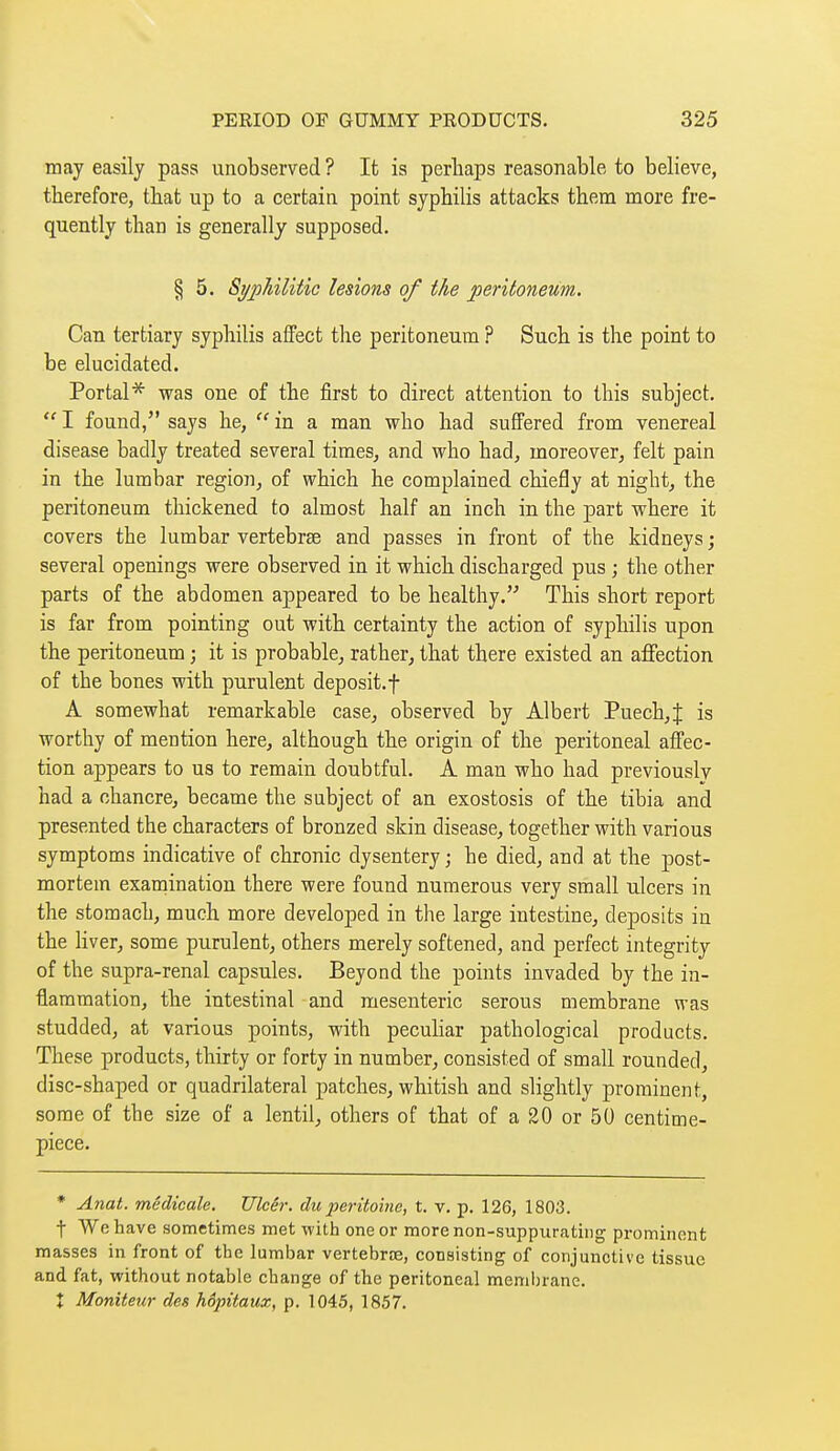 may easily pass unobserved ? It is perhaps reasonable to believe, therefore, that up to a certain point syphilis attacks them more fre- quently than is generally supposed. § 5. Si/philitic lesions of the peritoneum. Can tertiary syphilis affect the peritoneum ? Such is the point to be elucidated. Portal* was one of the first to direct attention to this subject.  I found, says he,  in a man who had suffered from venereal disease badly treated several times, and who had, moreover, felt pain in the lumbar region, of which he complained chiefly at night, the peritoneum thickened to almost half an inch in the part where it covers the lumbar vertebrae and passes in front of the kidneys ; several openings were observed in it which discharged pus ; the other parts of the abdomen appeared to be healthy. This short report is far from pointing out with certainty the action of syphilis upon the peritoneum ; it is probable, rather, that there existed an affection of the bones with purulent deposit.f A somewhat remarkable case, observed by Albert Puech,J is worthy of mention here, although the origin of the peritoneal affec- tion appears to us to remain doubtful. A man who had previously had a chancre, became the subject of an exostosis of the tibia and presented the characters of bronzed skin disease, together with various symptoms indicative of chronic dysentery ; he died, and at the post- mortem examination there were found numerous very small ulcers in the stomach, much more developed in the large intestine, deposits in the hver, some purulent, others merely softened, and perfect integrity of the supra-renal capsules. Beyond the points invaded by the in- flammation, the intestinal and mesenteric serous membrane was studded, at various points, with peculiar pathological products. These products, thirty or forty in number, consisted of small rounded, disc-shaped or quadrilateral patches, whitish and slightly prominent, some of the size of a lentil, others of that of a 20 or 50 centime- piece. * Anat. médicale. Ulcêr. du péritoine, t. v. p. 126, 1803. t We have sometimes met with one or more non-suppurating prominent masses in front of the lumbar vertebrae, consisting of conjunctive tissue and fat, without notable change of the peritoneal membrane. X Moniteur des hôpitaux, p. 1045, 1857.