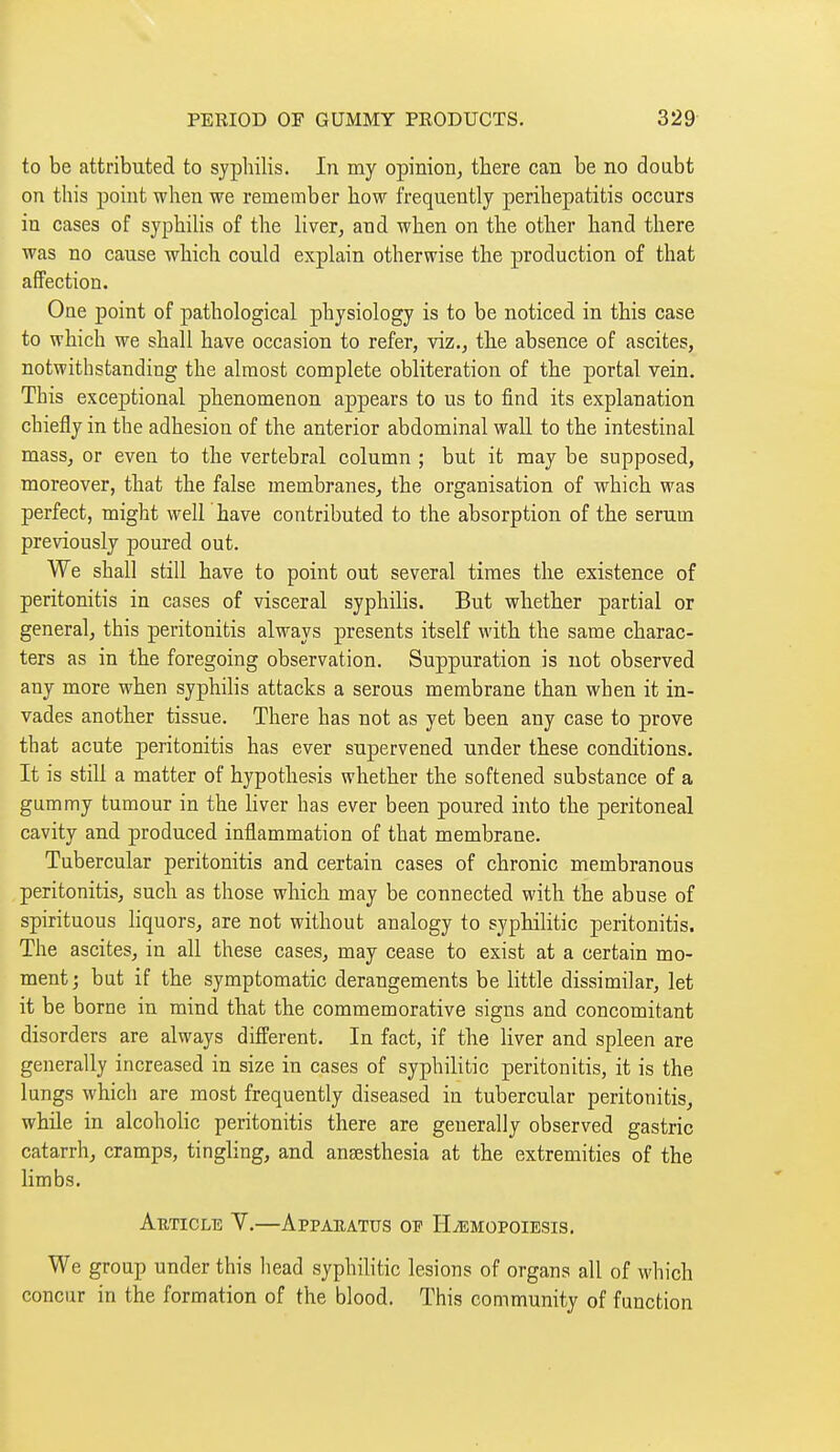 to be attributed to syphilis. In my opinion, there can be no doubt on this point when we remember how frequently perihepatitis occurs in cases of syphiHs of the liver, and when on the other hand there was no cause which could explain otherwise the production of that affection. One point of pathological physiology is to be noticed in this case to which we shall have occasion to refer, viz., the absence of ascites, notwithstanding the almost complete obliteration of the portal vein. This exceptional phenomenon appears to us to find its explanation chiefly in the adhesion of the anterior abdominal wall to the intestinal mass, or even to the vertebral column ; but it may be supposed, moreover, that the false membranes, the organisation of which was perfect, might well have contributed to the absorption of the serum previously poured out. We shall still have to point out several times the existence of peritonitis in cases of visceral syphilis. But whether partial or general, this peritonitis always presents itself with the same charac- ters as in the foregoing observation. Suppuration is not observed any more when syphilis attacks a serous membrane than when it in- vades another tissue. There has not as yet been any case to prove that acute peritonitis has ever supervened under these conditions. It is still a matter of hypothesis whether the softened substance of a gummy tumour in the liver has ever been poured into the peritoneal cavity and produced inflammation of that membrane. Tubercular peritonitis and certain cases of chronic membranous peritonitis, such as those which may be connected with the abuse of spirituous liquors, are not without analogy to syphilitic peritonitis. The ascites, in all these cases, may cease to exist at a certain mo- ment; but if the symptomatic derangements be little dissimilar, let it be borne in mind that the commemorative signs and concomitant disorders are always different. In fact, if the liver and spleen are generally increased in size in cases of syphilitic peritonitis, it is the lungs which are most frequently diseased in tubercular peritonitis, while in alcoholic peritonitis there are generally observed gastric catarrh, cramps, tingling, and anaesthesia at the extremities of the limbs. Aeticle V.—Apparatus op HiEMopoiBsis. We group under this head syphilitic lesions of organs all of which concur in the formation of the blood. This community of function