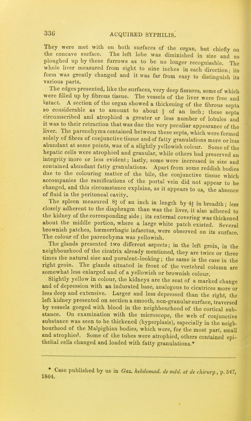 They were met with on both surfaces of the organ, but chiefly on the concave surface. The left lobe was diminished in size and so ploughed up by these furrows as to be no longer recognisable. The whole liver measured from eight to nine inches in each direction ; its form was greatly changed and it was far from easy to distinguish its various parts. The edges presented, like the surfaces, very deep fissures, some of which were filled up by fibrous tissue. The vessels of the liver were free and intact. A section of the organ showed a thickening of the fibrous septa so considerable as to amount to about § of an inch; these septa circumscribed and atrophied a greater or less number of lobules and it was to their retraction that was due the very peculiar appearance of the liver. The parenchyma contained between these septa, which were formed solely of fibres of conjunctive tissue and of fatty granulations more or less abundant at some points, was of a slightly yellowish colour. Some of the hepatic cells were atrophied and granular, while others had preserved an integrity more or less evident ; lastly, some were increased in size and contained abundant fatty granulations. Apart from some reddish bodies due to the colouring matter of the bile, the conjunctive tissue which accompanies the ramifications of the portal vein did not appear to be changed, and this circumstance explains, as it appears to us, the absence of fluid in the peritoneal cavity. The spleen measured 8| of an inch in length by 4| in breadth ; less closely adherent to the diaphragm than was the liver, it also adhered to the kidney of the corresponding side ; its external covering was thickened about the middle portion, where a large white patch existed. Several brownish patches, hsemorrhagic infarctus, were observed on its surface. The colour of the parenchyma was yellowish. The glands presented two diflerent aspects ; in the left groin, in the neighbourhood of the cicatrix already mentioned, they are twice or three times the natural size and purulent-looking ; the same is the case in the right groin. The glands situated in front of the vertebral column are somewhat less enlarged and of a yellowish or brownish colour. Slightly yellow in colour, the kidneys are the seat of a marked change and of depression with an indurated base, analogous to cicatrices more or less deep and extensive. Larger and less depressed than the right, the left kidney presented on section a smooth, non-granular surface, traversed by vessels gorged with blood in the neighbourhood of the cortical sub- stance. On examination with the microscope, the web of conjunctive substance was seen to be thickened (hyperplasis), especially in the neigh- bourhood of the Malpighian bodies, which were, for the most part, small and atrophiecl. Some of the tubes were atrophied, others contained epi- thelial cells changed and loaded with fatty granulations.* • Case published by us in Qaz. hebdomad, de mêd. et de chirurq., p. 547, 64. ti > f 7 1864.