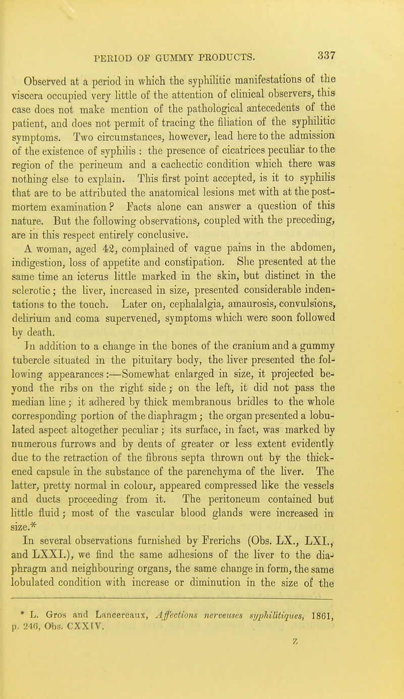 Observed at a period in whicli the syphilitic manifestations of the viscera occupied very httle of the attention of clinical observers, this case does not make mention of the pathological antecedents of the patient, and does not permit of tracing the filiation of the syphilitic symptoms. Two circumstances, however, lead here to the admission of the existence of syphilis : the presence of cicatrices peculiar to the region of the perineum and a cachectic condition which there was nothing else to explain. This first point accepted, is it to syphihs that are to be attributed the anatomical lesions met with at the post- mortem examination ? Jj^acts alone can answer a question of this nature. But the following observations, coupled with the preceding, are in this respect entirely conclusive. A woman, aged 42, complained of vague pains in the abdomen, indigestion, loss of appetite and constipation. She presented at the same time an icterus little marked in the skin, but distinct in the sclerotic ; the liver, increased in size, presented considerable inden- tations to the touch. Later on, cephalalgia, amaurosis, convulsions, delirium and coma supervened, symptoms which were soon followed by death. In addition to a change in the bones of the cranium and a gummy tubercle situated in the pituitary body, the liver presented the fol- lowing appearances :—Somewhat enlarged in size, it projected be- yond the ribs on the right side ; on the left, it did not pass the median line ; it adhered by thick membranous bridles to the whole corresponding portion of the diaphragm ; the organ presented a lobu- lated aspect altogether peculiar ; its surface, in fact, was marked by numerous furrows and by dents of greater or less extent evidently due to the retraction of the fibrous septa thrown out by the thick- ened capsule in the substance of the parenchyma of the liver. The latter, pretty normal in colour, appeared compressed Hke the vessels and ducts proceeding from it. The peritoneum contained but little fluid ; most of the vascular blood glands were increased in size.* In several observations famished by Prerichs (Obs. LX., LXI.,- and LXXI.), we find the same adhesions of the liver to the dia- phragm and neighbouring organs, the same change in form, the same lobulated condition with increase or diminution in the size of the • L. Gros and Lancereaux, ylff'ections nerveuses si/2)h{litiques, 1861, p. 2w, Obs. cxxrv. Z