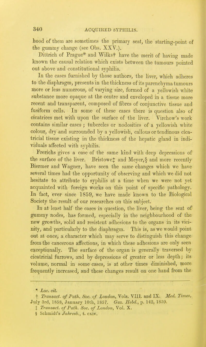 hood of them are sometimes the primary seat, the starting-poiut of the gummy change (see Obs. XXV.). Dittrich of Prague* and Wilksf have the merit of having made known the causal relation which exists between the tumours pointed out above and constitutional syphilis. In the cases furnished by those authors, the liver, which adheres to the diapliragm, presents in the thickness of its parenchyma tumours more or less numerous, of varying size, formed of a yellowish white substance more opaque at the centre and enveloped in a tissue more recent and transparent, composed of fibres of conjunctive tissue and fusiform cells. In some of these cases there is question also of cicatrices met with upon the surface of the liver. Yirchow's work contains similar cases ; tubercles or nodosities of a yellowish white colour, dry and surrounded by a yellowish, callous or tendinous cica- tricial tissue existing in the thickness of the hepatic gland in indi- viduals affected with syphilis. Frerichs gives a case of the same kind with deep depressions of th,e surface of the liver. BristoweJ and Meyer,§ and more recently Biermer and Wagner, have seen the same changes which we have several times had the opportunity of observing and which we did not hesitate to attribute to syphilis at a time when we were not yet acquainted with foreign works on this point of specific pathology. In fact, ever since 1859, we have made known to the Biological Society the result of our researches on this subject. In at least half the cases in question, the liver, being the seat of gummy nodes, has formed, especially in the neighbourhood of the new growths, solid and résistent adhesions to the organs in its vici- nity, and particularly to the diaphragm. This is, as we would point out at once, a character which may serve to distinguish this change from the cancerous affections, in which these adhesions are only seen exceptionally. The surface of the organ is generally traversed by cicatricial furrows, and by depressions of greater or less depth ; its volume, normal in some cases, is at other times diminished, more frequently increased, and these changes result on one hand from the * Lac. cit. t Transact, of Path. Soc. of London, Vols. VIII. and IX. Med. Times, July 3rd, 1858, January 10th, 1857. Gaz. Held., p. 142, 1859. \ Transact, of Path. Soc. of London, Vol. X. § Schmidt's Jahrcsh., t. cxiv.