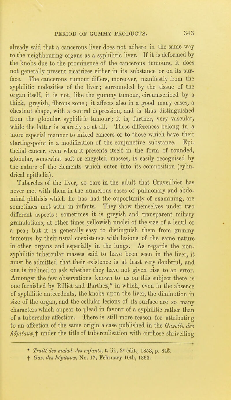 already said that a cancerous liver does not adhere in the same way to the neighbouring organs as a syphilitic liver. If it is deformed by I the knobs due to the prominence of the cancerous tumours, it does not generally present cicatrices either in its substance or on its sur- face. The cancerous tumour differs, moreover, manifestly from the syphilitic nodosities of the liver ; surrounded by the tissue of the organ itself, it is not, like the gummy tumour, circumscribed by a thick, greyish, fibrous zone ; it affects also in a good many cases, a chestnut shape, with a central depression, and is thus distinguished from the globular, syphilitic tumour; it is, further, very vascular, while the latter is scarcely so at all. These differences belong in a more especial manner to mixed cancers or to those which have their starting-point in a modification of the conjunctive substance. Epi- thelial cancer, even when it presents itself in the form of rounded, globular, somewhat soft or encysted masses, is easily recognised by the nature of the elements which enter into its composition (cylin- drical epithelia). Tubercles of the liver, so rare in the adult that Cruveilhier has never met with them in the numerous cases of pulmonary and abdo- minal phthisis which he has had the opportunity of examining, are sometimes met with in infants. They show themselves under two different aspects : sometimes it is greyish and transparent miliary granulations, at other times yellowish nuclei of the size of a lentil or a pea; but it is generally easy to distinguish them from gummy tumours by their usual coexistence with lesions of the same nature in other organs and especially in the lungs. As regards the non- syphilitic tubercular masses said to have been seen in the liver, it must be admitted that their existence is at least very doubtful, and one is inclined to ask whether they have not given rise to an error. Amongst the few observations known to us on this subject there is one furnished by EUliet and Barthez,* in which, even in the absence of syphilitic antecedents, the knobs upon the liver, the diminution in size of the organ, and the cellular lesions of its surface are so many characters which appear to plead in favour of a syphilitic rather than of a tubercular afiection. There is still more reason for attributing to an affection of the same origin a case published in the Gazette des hôpitaiix,'\ under the title of tuberculisation with cirrhose shrivelhng • Traité des malad. des enfants, t. iii., 2 édit., 1853, p. 846. t Gaz. des hôpitaux, No. 17, February lOth, 1863.