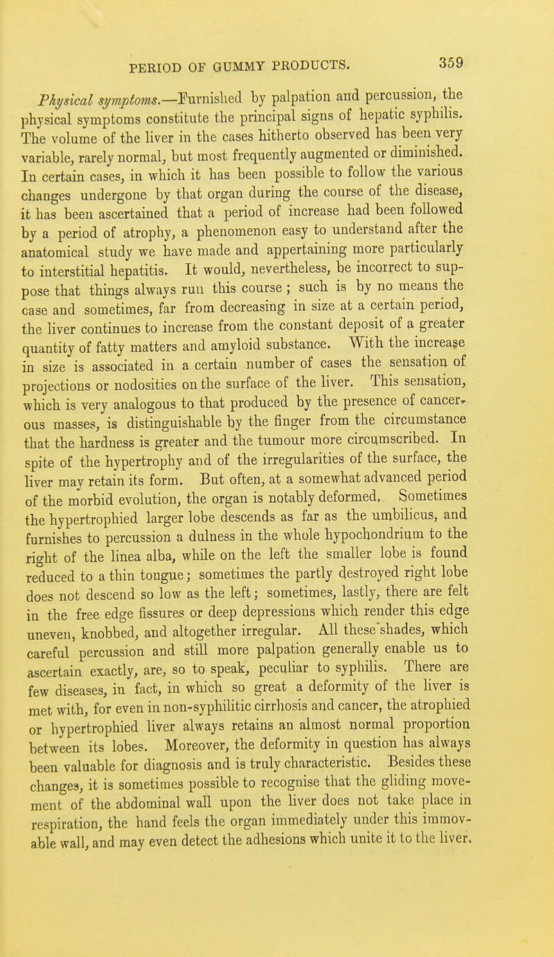 Physical Eurnislied by palpation and percussion, the physical symptoms constitute the principal signs of hepatic syphihs. The volume of the liver in the cases hitherto observed has been very variable, rarely normal, but most frequently augmented or diminished. In certain cases, in which it has been possible to follow the various changes undergone by that organ during the course of the disease, it has been ascertained that a period of increase had been followed by a period of atrophy, a phenomenon easy to understand after the anatomical study we have made and appertaining more particularly to interstitial hepatitis. It would, nevertheless, be incorrect to sup- pose that things always run this course ; such is by no means the case and sometimes, far from decreasing in size at a certain period, the liver continues to increase from the constant deposit of a greater quantity of fatty matters and amyloid substance. With the increase in size is associated in a certain number of cases the sensation of projections or nodosities on the surface of the liver. This sensation, which is very analogous to that produced by the presence of cancer- ous masses, is distinguishable by the finger from the circumstance that the hardness is greater and the tumour more ch-cumscribed. In spite of the hypertrophy and of the irregularities of the surface, the liver may retain its form. But often, at a somewhat advanced period of the morbid evolution, the organ is notably deformed. Sometimes the hypertrophied larger lobe descends as far as the umbilicus, and furnishes to percussion a dulness in the whole hypochondrium to the right of the linea alba, while on the left the smaller lobe is found reduced to a thin tongue; sometimes the partly destroyed right lobe does not descend so low as the left ; sometimes, lastly, there are felt in the free edge fissures or deep depressions which render this edge uneven, knobbed, and altogether irregular. All these'shades, which careful percussion and still more palpation generally enable us to ascertain exactly, are, so to speak, peculiar to syphilis. There are few diseases, in fact, in which so great a deformity of the hver is met with, for even in non-syphiUtic cirrhosis and cancer, the atrophied or hypertrophied liver always retains an almost normal proportion between its lobes. Moreover, the deformity in question has always been valuable for diagnosis and is truly characteristic. Besides these changes, it is sometimes possible to recognise that the gliding move- ment of the abdominal wall upon the liver does not take place in respiration, the hand feels the organ immediately under this immov- able wall, and may even detect the adhesions which unite it to the liver.