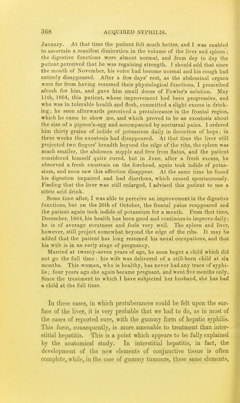 January. At that time the patient felt much better, and I was enabled to ascertain a manifest diminution in the volume of the liver and spleen ; the digestive functions were almost normal, and from day to day the patient perceived that he vras regaining strength. I should add that since the month of November, his voice had become normal and his cough had entirely disappeared. After a few days' rest, as the abdominal organs were far from having resumed their physiological functions, I prescribed afresh for him, and gave him small doses of Fowler's solution. May 11th, 1864, this patient, whose improvement had been progressive, and who was in tolerable health and flesh, committed a slight excess in drink- ing ; he soon afterwards perceived a protuberance in the frontal region, which he came to show me, and which proved to be an exostosis about the size of a pigeon's-egg and accompanied by nocturnal pains. I ordered him thirty grains of iodide of potassium daily in decoction of hops ; in three weeks the exostosis had disappeared. At that time the liver still projected two fingers' breadth beyond the edge of the ribs, the spleen was much smaller, the abdomen supple and free from flatus, and the patient considered himself quite cured, but in June, after a fresh excess, he observed a fresh exostosis on the forehead, again took iodide of potas- sium, and soon saw this affection disappear. At the same time he found his digestion impaired and had diarrhœa, which ceased spontaneously. Finding that the liver was still enlarged, I advised this patient to use a nitric acid drink. Some time after, I was able to perceive an improvement in the digestive functions, but on the 26th of October, the frontal pains reappeared and the patient again took iodide of potassium for a month. From that time, December, 1864, his health has been good and continues to improve daily; he is of average stoutness and feels very well. The spleen and liver, however, still project somewhat beyond the edge of the ribs. It may be added that the patient has long resumed his usual occupations, and that his wife is in an early stage of pregnancy. Married at twenty-seven years of age, he soon begot a child which did not go the full time : his wife was delivered of a still-born child at six months. This woman, who is healthy, has never had any trace of syphi- lis ; four years ago she again became pregnant, and went five months only. Since the treatment to which I have subjected her husband, she has had a child at the full time. In these cases, in which protuberances could be felt upon the sur- face of the liver, it is very probable that we had to do, as in most of the cases of reported cure, with the gummy form of hepatic syphihs. This form, consequently, is more amenable to treatment than inter- stitial hepatitis. This is a point which appears to be fully explained by the anatomical study. In interstitial hepatitis, in fact, the development of the new elements of conjunctive tissue is often complete, while, in the case of gummy tumours, these same elements.