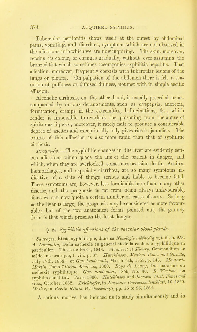 Tubercular peritonitis shows itself at the outset by abdominal pains, vomiting, and diarrhœa, symptoms which are not observed in the affections into which we are now inquiring. The skin, moreover, retains its colour, or changes gradually, without ever assuming the bronzed tint which sometimes accompanies syphihtic hepatitis. That affection, moreover, frequently coexists with tubercular lesions of the lungs or pleurae. On palpation of the abdomen there is felt a sen- sation of puffiness or diffused dulness, not met with in simple ascitic effusion. Alcohohc cirrhosis, on the other hand, is usually preceded or ac- companied by various derangements, such as dyspepsia, anorexia, formication, cramps in the extremities, hallucinations, &c., which render it impossible to overlook the poisoning from the abuse of spirituous liquors ; moreover, it rarely fails to produce a considerable degree of ascites and exceptionally only gives rise to jaundice. The course of this affection is also more rapid than that of syphilitic cirrhosis. Prognosis.—The syphilitic changes in the liver are evidently seri- ous affections which place the hfe of the patient in danger, and which, when they are overlooked, sometimes occasion death. Ascites, hœmorrhages, and especially diarrhœa, are so many symptoms in- dicative of a state of things serious ai^d liable to become fatal. These symptoms are, however, less formidable here than in any other disease, and the prognosis is far from being always unfavourable, since we can now quote a certain number of cases of cure. So long as the liver is large, the prognosis may be considered as more favour- able; but of the two anatomical forms pointed out, the gummy form is that which presents the least danger. § 3. SypUlitie affections of the vascular blood glands. Sauvages, Étisie syphilitique, dans sa Nosologie méthodique, t. iii. p. 253. A. Dumoulin, De la cachexie en general et de la cachexie syphilitique eu particulier. Thèse de Paris, 1848. Mounezet et Fleunj, Compendium de médecine pratique, t. viii. p. 67. Hutchinson, Medical Times and Gazette, July 17th, 1858 ; et Gaz. hebdomad., March 4th, 1859, p. 143. Moutard- Martin, Dans Union Médicale, 1860. Boijs de Lourij, Du marasme ou cachexie syphilitique. Gaz. hebdomad., 1859, No. 40. R. Virchow, La syphilis constitut. Paris, 1860. Hutchinson and Jackson, Med. Times and Gaz., October, 1862. Frickhofer,m Nassauer Correspondenzblatt, 10, 18G0. Mosler, in Berlin Klinik Wochenschrift, pp. 15 to 25, 1864. A serious motive bas induced us to study simultaneously and -in 1