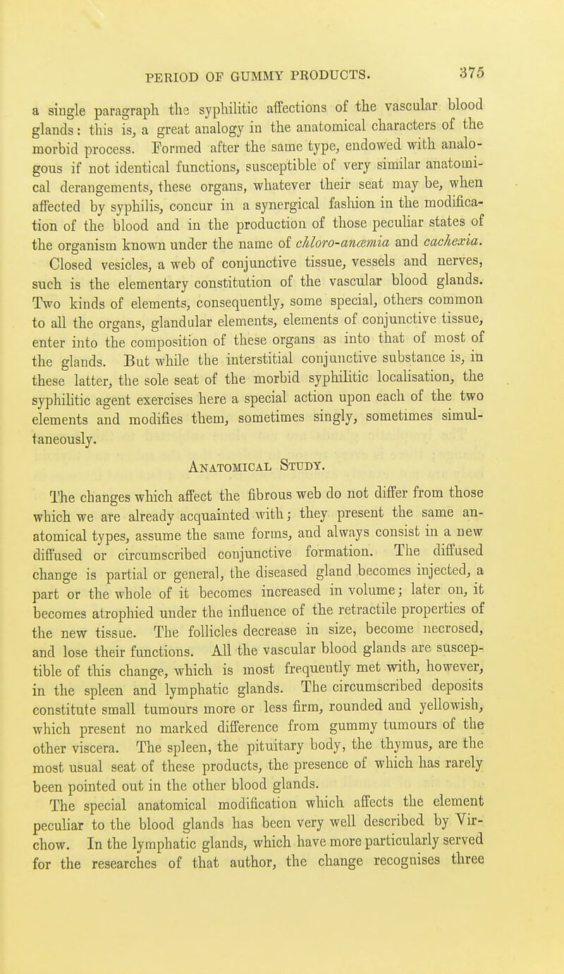 a single paragraph the syphilitic affections of the vascular blood glands : this is, a great analogy in the anatomical characters of the morbid process. Formed after the same type, endowed with analo- gous if not identical functions, susceptible of very similar anatomi- cal derangements, these organs, whatever their seat may be, when affected by syphilis, concur in a synergical fashion in the modifica- tion of the blood and in the production of those peculiar states of the organism known under the name of cUoro-anœynia and cachexia. Closed vesicles, a web of conjunctive tissue, vessels and nerves, such is the elementary constitution of the vascular blood glands. Two kinds of elements, consequently, some special, others common to all the organs, glandular elements, elements of conjunctive tissue, enter into the composition of these organs as into that of most of the glands. But whde the interstitial conjunctive substance is, in these latter, the sole seat of the morbid syphilitic localisation, the syphilitic agent exercises here a special action upon each of the two elements and modifies them, sometimes singly, sometimes simul- taneously. Anatomical Study. The changes which affect the fibrous web do not differ from those which we are already acquainted with ; they present the same an- atomical types, assume the same forms, and always consist in a new diffused or circumscribed conjunctive formation. The diffused change is partial or general, the diseased gland becomes injected, a part or the whole of it becomes increased in volume ; later on, it becomes atrophied under the influence of the retractile properties of the new tissue. The follicles decrease in size, become necrosed, and lose their functions. All the vascular blood glands are suscep- tible of this change, which is most frequently met with, however, in the spleen and lymphatic glands. The circumscribed deposits constitute small tumours more or less firm, rounded and yellowish, which present no marked difference from gummy tumours of the other viscera. The spleen, the pituitary body, the thymus, are the most usual seat of these products, the presence of which has rarely been pointed out in the other blood glands. The special anatomical modification which affects the element peculiar to the blood glands has been very well described by Vir- chow. In the lymphatic glands, which have more particularly served for the researches of that author, the change recognises three