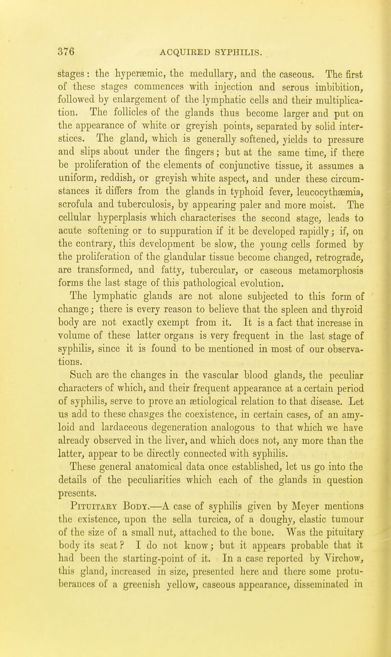 stages : the hyperaemic, the medullary, and the caseous. The first of these stages commences with injection and serous imbibition, followed by enlargement of the lymphatic cells and their multiplica- tion. The follicles of the glands thus become larger and put on the appearance of white or greyish points, separated by sohd inter- stices. The gland, which is generally softened, yields to pressure and slips about under the fingers ; but at the same time, if there be proliferation of the elements of conjunctive tissue, it assumes a uniform, reddish, or greyish white aspect, and under these circum- stances it differs from the glands in typhoid fever, leucocythaemia, scrofula and tuberculosis, by appearing paler and more moist. The cellular hyperplasis which characterises the second stage, leads to acute softening or to suppuration if it be developed rapidly ; if, on the contrary, this development be slow, the young cells formed by the prohferation of the glandular tissue become changed, retrograde, are transformed, and fatty, tubercular, or caseous metamorphosis forms the last stage of this pathological evolution. The lymphatic glands are not alone subjected to this form of change ; there is every reason to believe that the spleen and thyroid body are not exactly exempt from it. It is a fact that increase in volume of these latter organs is very frequent in the last stage of syphilis, since it is found to be mentioned in most of our observa- tions. Such are the changes in the vascular blood glands, the peculiar characters of which, and their frequent appearance at a certain period of syphilis, serve to prove an setiological relation to that disease. Let us add to these chap.ges the coexistence, in certain cases, of an amy- loid and lardaceous degeneration analogous to that which we have already observed in the liver, and which does not, any more than the latter, appear to be directly connected with syphilis. These general anatomical data once established, let us go into the details of the peculiarities which each of the glands in question presents. PiTDiTAHY Body.—A case of syphilis given by Meyer mentions the existence, upon the sella turcica, of a doughy, elastic tumour of the size of a small nut, attached to the bone. Was the pituitary body its seat ? I do not know ; but it appears probable that it had been the starting-point of it. In a case reported by Virchow, this gland, increased in size, presented here and there some protu- berances of a greenish yellow, caseous appearance, disseminated in