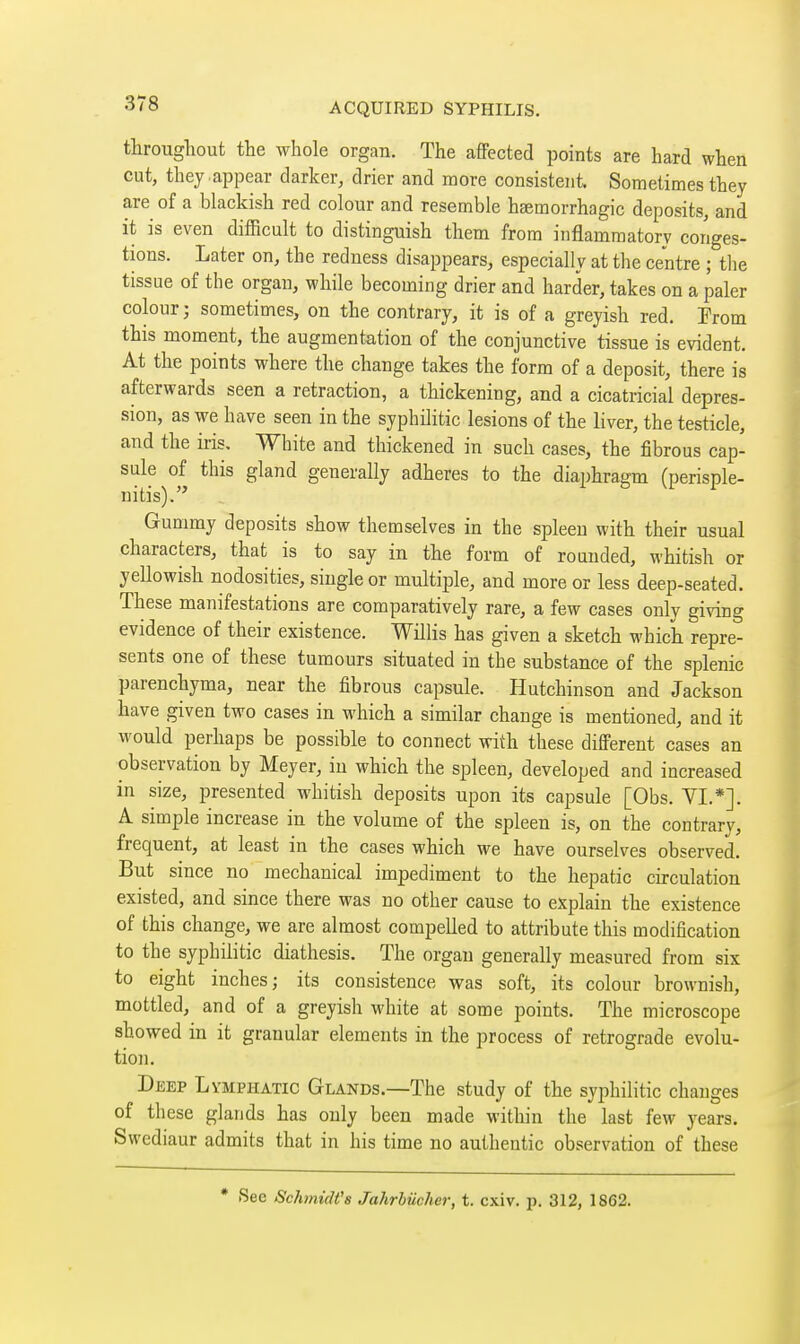 throughout the whole organ. The affected points are hard when cut, they appear darker, drier and more consistent. Sometimes they are of a blackish red colour and resemble hsemorrhagic deposits, and it is even difficult to distinguish them from inflammatory coriges- tions. Later on, the redness disappears, especially at the centre ; the tissue of the organ, while becoming drier and harder, takes on a paler colour; sometimes, on the contrary, it is of a greyish red. Prom this moment, the augmentation of the conjunctive tissue is evident. At the points where the change takes the form of a deposit, there is afterwards seen a retraction, a thickening, and a cicatricial depres- sion, as we have seen in the syphilitic lesions of the liver, the testicle, and the iris. White and thickened in such cases, the fibrous cap- sule of this gland generally adheres to the diaphragm (perisple- nitis). Gummy deposits show themselves in the spleen with their usual characters, that is to say in the form of rounded, whitish or yellowish nodosities, single or multiple, and more or less deep-seated. These manifestations are comparatively rare, a few cases only giving evidence of their existence. Willis has given a sketch which repre- sents one of these tumours situated in the substance of the splenic parenchyma, near the fibrous capsule. Hutchinson and Jackson have given two cases in which a similar change is mentioned, and it would perhaps be possible to connect with these different cases an observation by Meyer, in which the spleen, developed and increased in size, presented whitish deposits upon its capsule [Obs. VI.*]. A simple increase in the volume of the spleen is, on the contrary, frequent, at least in the cases which we have ourselves observed. But since no mechanical impediment to the hepatic circulation existed, and since there was no other cause to explain the existence of this change, we are almost compelled to attribute this modification to the syphilitic diathesis. The organ generally measured from six to eight inches; its consistence was soft, its colour brownish, mottled, and of a greyish white at some points. The microscope showed in it granular elements in the process of retrograde evolu- tion. Deep Lymphatic Glands.—The study of the syphilitic changes of these glands has only been made within the last few years. Swediaur admits that in his time no authentic observation of these • See Schtnidt's Jahrbiicher, t. cxiv. j). 312, 1862.