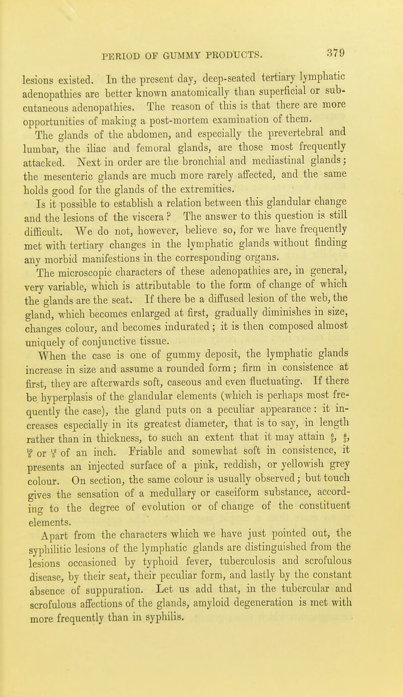 lesions existed. In the present day, deep-seated tertiary lymphatic adenopathies are better known anatomically than superficial or sub- cutaneous adenopathies. The reason of this is that there are more opportunities of making a post-mortem examination of them. The glands of the abdomen, and especially the prevertebral and lumbar, the ihac and femoral glands, are those most frequently attacked. Next in order are the bronchial and mediastinal glands ; the mesenteric glands are much more rarely affected, and the same holds good for the glands of the extremities. Is it possible to estabhsh a relation between this glandular change and the lesions of the viscera ? The answer to this question is still difficult. We do not, however, believe so, for we have frequently met with tertiary changes in the lymphatic glands without finding any morbid manifestions in the corresponding organs. The microscopic characters of these adenopathies are, in general, very variable, which is attributable to the form of change of which the glands are the seat. If there be a diffused lesion of the web, the gland, which becomes enlarged at first, gradually diminishes in size, changes colour, and becomes indurated ; it is then composed almost uniquely of conjunctive tissue. When the case is one of gummy deposit, the lymphatic glands increase in size and assume a rounded form ; firm in consistence at first, they are afterwards soft, caseous and even fluctuating. If there be hyperplasis of the glandular elements (which is perhaps most fre- quently the case), the gland puts on a peculiar appearance : it in- creases especially in its greatest diameter, that is to say, in length rather than in thickness, to such an extent that it may attain |, |, 3° or 5 of an inch. Friable and somewhat soft in consistence, it presents an injected surface of a pink, reddish, or yellowish grey colour. On section, the same colour is visually observed ; but touch gives the sensation of a medullary or caseiform substance, accord- ing to the degree of evolution or of change of the constituent elements. Apart from the characters which we have just pointed out, the syphilitic lesions of the lymphatic glands are distinguished from the lesions occasioned by typhoid fever, tuberculosis and scrofulous disease, by their seat, their peculiar form, and lastly by the constant absence of suppuration. Let us add that, in the tubercular and scrofulous affections of the glands, amyloid degeneration is met with more frequently than in syphilis.
