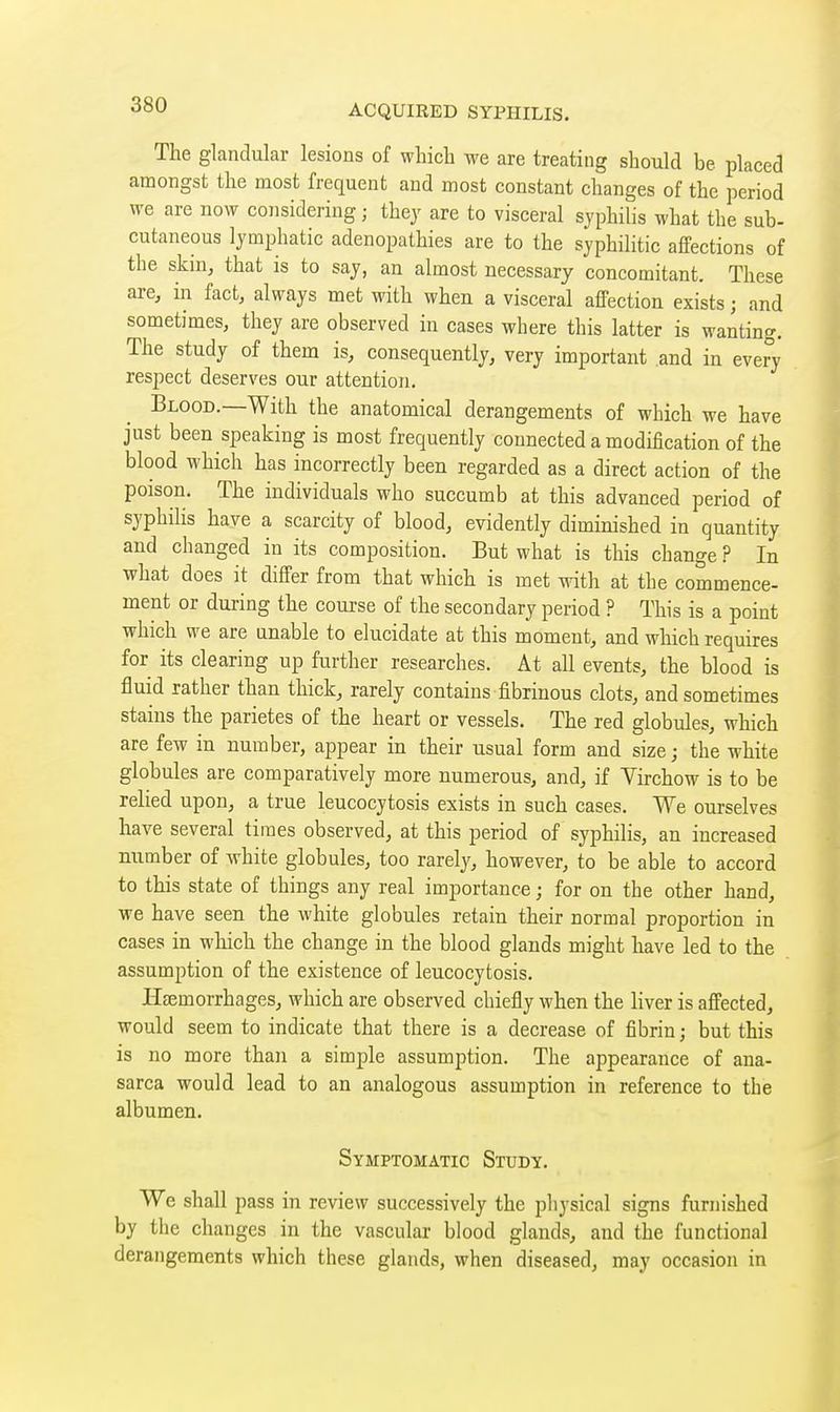 The glandular lesions of which we are treating should be placed amongst the most frequent and most constant changes of the period we are now considering ; thej are to visceral syphilis what the sub- cutaneous lymphatic adenopathies are to the syphilitic affections of the skm, that is to say, an almost necessary concomitant. These are, in fact, always met with when a visceral affection exists ; and sometimes, they are observed in cases where this latter is wanting. The study of them is, consequently, very important .and in every respect deserves our attention. Blood.—With the anatomical derangements of which we have just been speaking is most frequently connected a modification of the blood which has incorrectly been regarded as a direct action of the poison. The individuals who succumb at this advanced period of syphilis have a scarcity of blood, evidently diminished in quantity and changed in its composition. But what is this change ? In what does it differ from that which is met with at the commence- ment or during the coui-se of the secondary period ? This is a point which we are unable to elucidate at this moment, and which requires for its clearing up further researches. At all events, the blood is fluid rather than thick, rarely contains fibrinous clots, and sometimes stains the parietes of the heart or vessels. The red globules, which are few in number, appear in their usual form and size ; the white globules are comparatively more numerous, and, if Virchow is to be relied upon, a true leucocytosis exists in such cases. We ourselves have several times observed, at this period of syphilis, an increased number of white globules, too rarely, however, to be able to accord to this state of things any real importance ; for on the other hand, we have seen the white globules retain their normal proportion in cases in which the change in the blood glands might have led to the assumption of the existence of leucocytosis. Haemorrhages, which are observed chiefly when the liver is affected, would seem to indicate that there is a decrease of fibrin ; but this is no more than a simple assumption. The appearance of ana- sarca would lead to an analogous assumption in reference to the albumen. Symptomatic Study. We shall pass in review successively the physical signs furnished by the changes in the vascular blood glands, and the functional derangements which these glands, when diseased, may occasion in