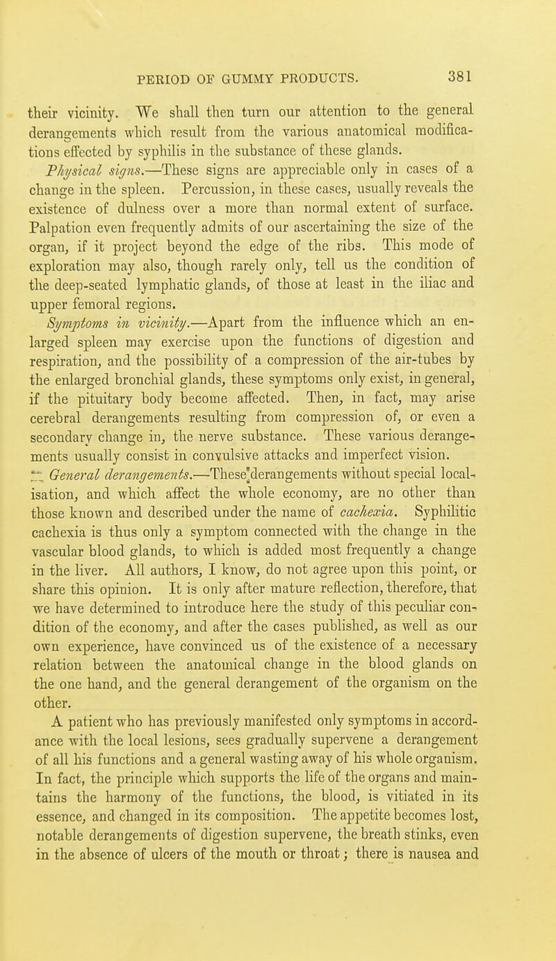 their vicinity. We shall then turn our attention to the general derangements which result from the various anatomical moclifica- tions effected by syphilis in the substance of these glands. Physical signs,—These signs are appreciable only in cases of a change in the spleen. Percussion, in these cases, usually reveals the existence of dulness over a more than normal extent of surface. Palpation even frequently admits of our ascertaining the size of the organ, if it project beyond the edge of the ribs. This mode of exploration may also, though rarely only, tell us the condition of the deep-seated lymphatic glands, of those at least in the iliac and upper femoral regions. Symptoms in vicinity.—Apart from the influence which an en- larged spleen may exercise upon the functions of digestion and respiration, and the possibility of a compression of the air-tubes by the enlarged bronchial glands, these symptoms only exist, in general, if the pituitary body become affected. Then, in fact, may arise cerebral derangements resulting from compression of, or even a secondary change in, the nerve substance. These various derange- ments usually consist in convulsive attacks and imperfect vision. T- General derangements.—These[derangements without special local- isation, and which affect the whole economy, are no other than those known and described under the name of cachexia. Syphilitic cachexia is thus only a symptom connected with the change in the vascular blood glands, to which is added most frequently a change in the liver. All authors, I know, do not agree upon this point, or share this opinion. It is only after mature reflection, therefore, that we have determined to introduce here the study of this peculiar con- dition of the economy, and after the cases published, as well as our own experience, have convinced us of the existence of a necessary relation between the anatomical change in the blood glands on the one hand, and the general derangement of the organism on the other. A patient who has previously manifested only symptoms in accord- ance -with the local lesions, sees gradually supervene a derangement of all his functions and a general wasting away of his whole organism. In fact, the principle which supports the life of the organs and main- tains the harmony of the functions, the blood, is vitiated in its essence, and changed in its composition. The appetite becomes lost, notable derangements of digestion supervene, the breath stinks, even in the absence of ulcers of the mouth or throat ; there is nausea and