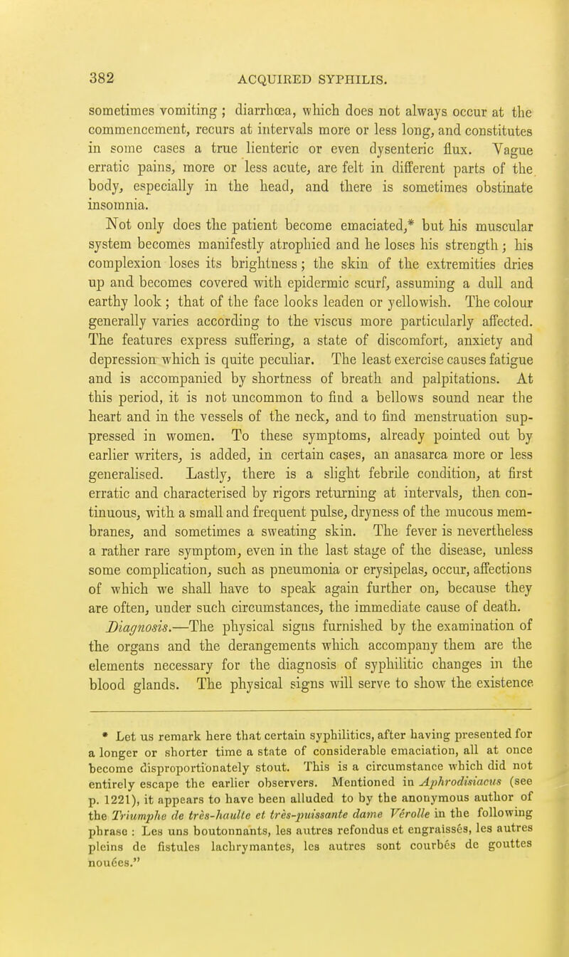 sometimes vomiting ; diarrhœa, which does not always occur at the commencement, recurs at intervals more or less long^ and constitutes in some cases a true lienteric or even dysenteric flux. Vague erratic pains, more or less acute, are felt in different parts of the body, especially in the head, and there is sometimes obstinate insomnia. Not only does the patient become emaciated,* but his muscular system becomes manifestly atrophied and he loses his strength ; his complexion loses its brightness ; the skin of the extremities dries up and becomes covered with epidermic scurf, assuming a dull and earthy look ; that of the face looks leaden or yellowish. The colour generally varies according to the viscus more particularly affected. The features express suffering, a state of discomfort, anxiety and depression which is quite peculiar. The least exercise causes fatigue and is accompanied by shortness of breath and palpitations. At this period, it is not uncommon to find a bellows sound near the heart and in the vessels of the neck, and to find menstruation sup- pressed in women. To these symptoms, already pointed out by earlier writers^ is added, in certain cases, an anasarca more or less generalised. Lastly, there is a slight febrile condition^ at first erratic and characterised by rigors returning at intervals, then con- tinuous, with a small and frequent pulse, dryness of the mucous mem- branes, and sometimes a sweating skin. The fever is nevertheless a rather rare symptom, even in the last stage of the disease, unless some complication, such as pneumonia or erysipelas, occur, affections of which we shall have to speak again further on, because they are often, under such circumstances, the immediate cause of death. Diagnosis.—The physical signs furnished by the examination of the organs and the derangements which accompany them are the elements necessary for the diagnosis of syphihtic changes in the blood glands. The physical signs will serve to show the existence • Let us remark here that certain syphilitics, after having presented for a longer or shorter time a state of considerable emaciation, all at once become disproportionately stout. This is a circumstance which did not entirely escape the earlier observers. Mentioned in jiphrodisiacus (see p. 1221), it appears to have been alluded to by the anonymous author of the Triumphe de très-hauUe et très-puissante dame Vérolle in the following jjhrase : Les uns boutonnants, les autres refondus et engraissés, les autres pleins de fistules lachrymantes, les autres sont courbés de gouttes nouées.