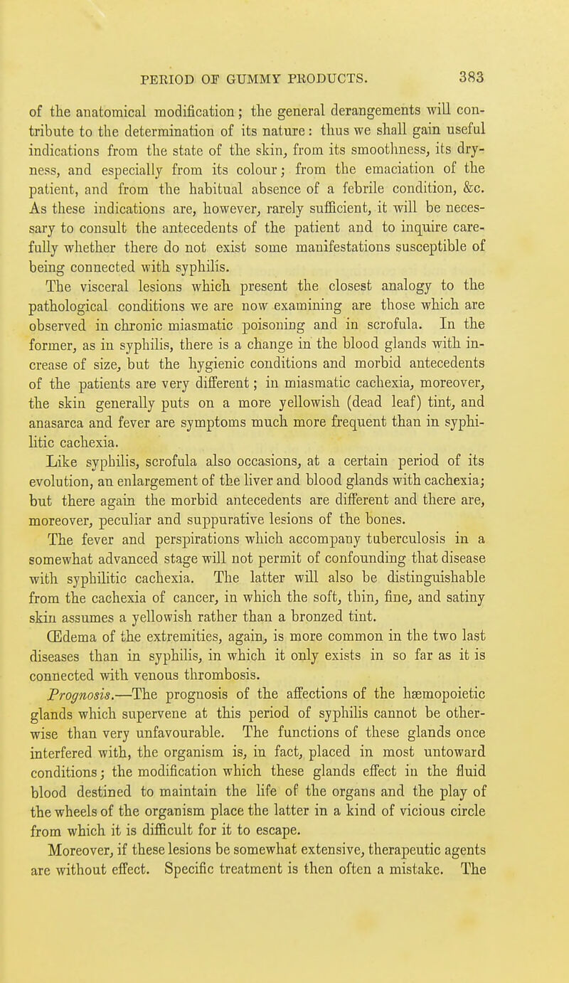 of the anatomical modification ; the general derangements will con- tribute to the determination of its nature : thus we shall gain useful indications from the state of the skin,, from its smoothness, its dry- ness, and especially from its colour; from the emaciation of the patient, and from the habitual absence of a febrile condition, &c. As these indications are, however, rarely sufficient, it will be neces- sary to consult the antecedents of the patient and to inquire care- fully whether there do not exist some manifestations susceptible of being connected with syphilis. The visceral lesions which present the closest analogy to the pathological conditions we are now examining are those which are observed in chronic miasmatic poisoning and in scrofula. In the former, as in syphilis, there is a change in the blood glands with in- crease of size, but the hygienic conditions and morbid antecedents of the patients are very different ; in miasmatic cachexia, moreover, the skin generally puts on a more yellowish (dead leaf) tint, and anasarca and fever are symptoms much more frequent than in syphi- litic cachexia. Like syphilis, scrofula also occasions, at a certain period of its evolution, an enlargement of the liver and blood glands with cachexia; but there again the morbid antecedents are different and there are, moreover, peculiar and suppurative lesions of the bones. The fever and perspirations which accompany tuberculosis in a somewhat advanced stage will not permit of confounding that disease with syphilitic cachexia. The latter will also be distinguishable from the cachexia of cancer, in which the soft, thin, fine, and satiny skin assumes a yellowish rather than a bronzed tint. Œdema of the extremities, again, is more common in the two last diseases than in syphilis, in which it only exists in so far as it is connected with venous thrombosis. Prognosis.—The prognosis of the affections of the heemopoietic glands which supervene at this period of syphilis cannot be other- wise than very unfavourable. The functions of these glands once interfered with, the organism is, in fact, placed in most untoward conditions ; the modification which these glands effect in the fluid blood destined to maintain the life of the organs and the play of the wheels of the organism place the latter in a kind of vicious circle from which it is difficult for it to escape. Moreover, if these lesions be somewhat extensive, therapeutic agents are without effect. Specific treatment is then often a mistake. The
