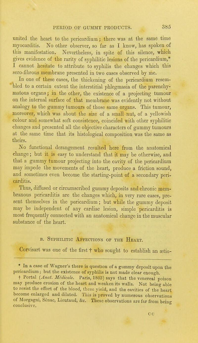 united tlie heart to the pericardium ; there was at the same time mjocarditis. No other observer, so far as I know, has spoken of this manifestation. Nevertheless, in spite of this silence, which gives evidence of the rarity of syphilitic lesions of the pericardium,* I cannot hesitate to attribute to syphilis the changes which this sero-fibrous membrane presented in two cases observed by me. In one of these cases, the thickening of the pericardium resem- bled to a certain extent the interstitial phlegmasia of the parenchy- matous organs ; in the other, the existence of a projecting tumour on the internal surface of that membrane was evidently not without analogy to the gummy tumours of those same organs. This tumour, moreover, which was about the size of a small nut, of a yellowish colour and somewhat soft consistence, coincided with other syphilitic changes and presented aU the objective characters of gummy tumours at the same time that its histological composition was the same as theirs. No functional derangement resulted here from the anatomical change ; but it is easy to understand that it may be otherwise, and that a gummy tumour projecting into the cavity of the pericardium may impede the movements of the heart, produce a friction sound, and sometimes even become the starting-point of a secondary peri- carditis. Thus, diffused or circumscribed gummy deposits and chronic mem- branous pericarditis are the changes which, in very rare cases, pre- sent themselves in the pericardium ; but while the gummy deposit may be independent of any cardiac lesion, simple pericarditis is most frequently connected with an anatomical change in the muscular substance of the heart. B, Syphilitic Affections of the Heaet. Corvisart was one of the first t who sought to establish an eetio- * In a case of Wagner's ttere is question of a gummy deposit upon the pericardium ; but the existence of syphilis is not made clear enough. + Portal (Anat. Médicale. Paris, 1803) says that the venereal poison may produce erosion of the heart and weaken its walls. Not being able to resist the effort of the blood, these yield, and the cavities of the heart become enlarged and dilated. This is proved by numerous observations of Morgagni, Sénac, Lieutaud, &c. These observations are far from beiuo- conclusive. ° CC
