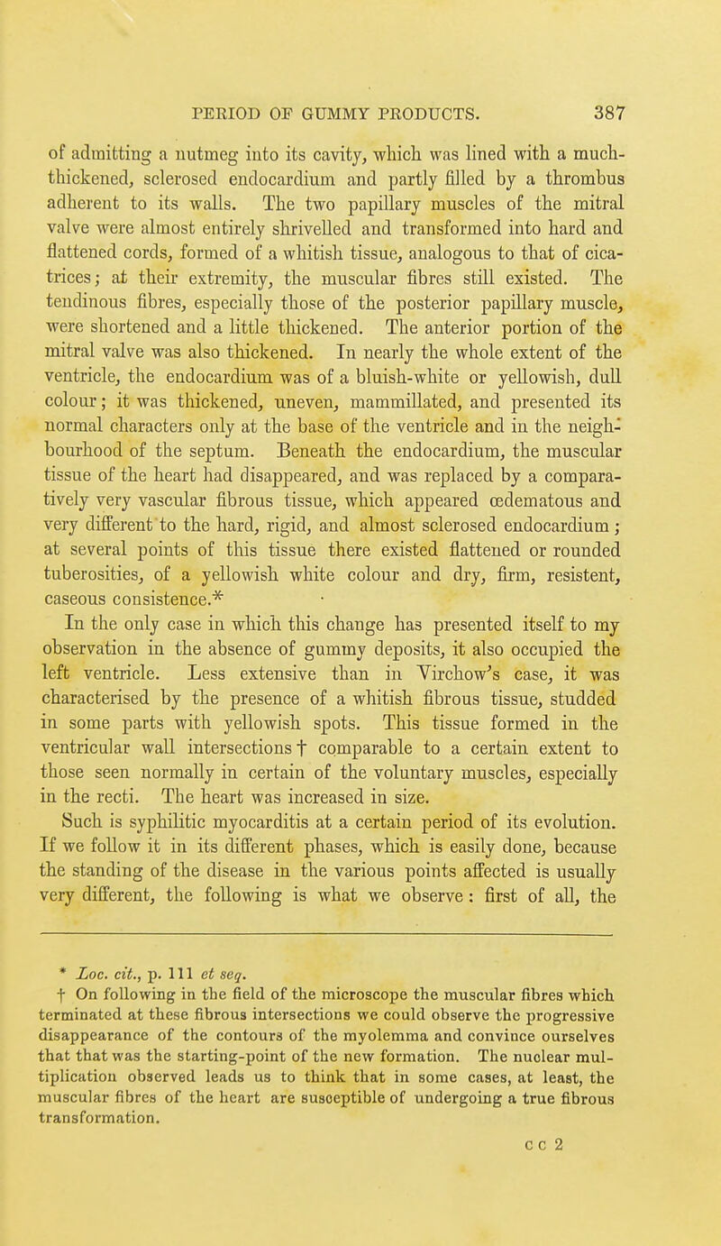 of admitting a nutmeg into its cavity, whicli was lined with a mucli- thickened, sclerosed endocardium and partly filled by a thrombus adherent to its walls. The two papillary muscles of the mitral valve were almost entirely shrivelled and transformed into hard and flattened cords, formed of a whitish tissue, analogous to that of cica- trices; at theh extremity, the muscular fibres still existed. The tendinous fibres, especially those of the posterior papillary muscle, were shortened and a little thickened. The anterior portion of the mitral valve was also thickened. In nearly the whole extent of the ventricle, the endocardium was of a bluish-white or yellowish, dull colour ; it was thickened, uneven, mammillated, and presented its normal characters only at the base of the ventricle and in the neigh- bourhood of the septum. Beneath the endocardium, the muscular tissue of the heart had disappeared, and was replaced by a compara- tively very vascular fibrous tissue, which appeared œdematous and very different to the hard, rigid, and almost sclerosed endocardium; at several points of this tissue there existed flattened or rounded tuberosities, of a yellowish white colour and dry, firm, résistent, caseous consistence.* In the only case in which this change has presented itself to my observation in the absence of gummy deposits, it also occupied the left ventricle. Less extensive than in Yirchow's case, it was characterised by the presence of a whitish fibrous tissue, studded in some parts with yellowish spots. This tissue formed in the ventricular waU intersections t comparable to a certain extent to those seen normally in certain of the voluntary muscles, especially in the recti. The heart was increased in size. Such is syphilitic myocarditis at a certain period of its evolution. If we follow it in its different phases, which is easily done, because the standing of the disease in the various points affected is usually very different, the following is what we observe : first of aU, the * Loc. cit., p. Ill et seq. f On following in the field of the microscope the muscular fibres which terminated at these fibrous intersections we could observe the progressive disappearance of the contours of the myolemma and convince ourselves that that was the starting-point of the new formation. The nuclear mul- tiplication observed leads us to think that in some cases, at least, the muscular fibres of the heart are susceptible of undergoing a true fibrous transformation. cc 2