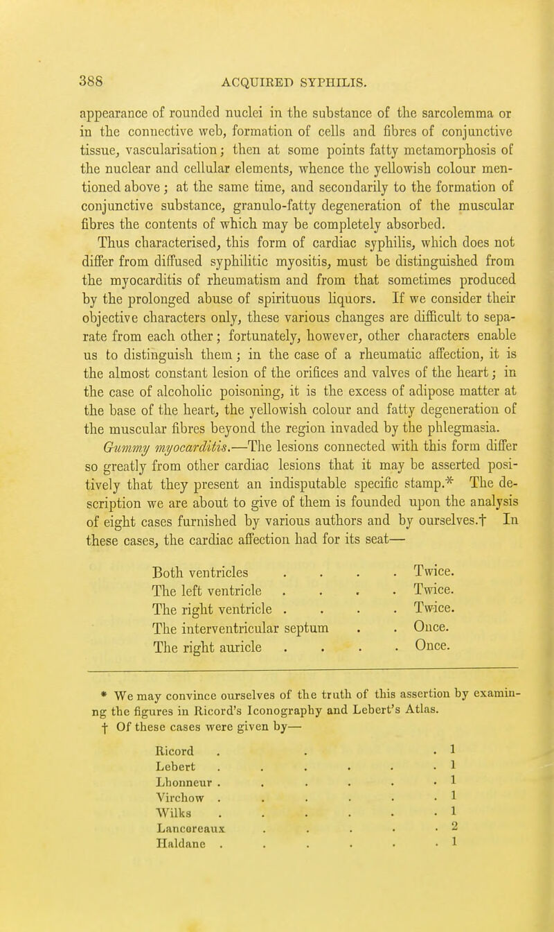 appearance of rounded nuclei in the substance of the sarcolemma or in the connective web, formation of cells and fibres of conjunctive tissue, vascularisation ; then at some points fatty metamorphosis of the nuclear and cellular elements, whence the yellowish colour men- tioned above ; at the same time, and secondarily to the formation of conjunctive substance, granulo-fatty degeneration of the muscular fibres the contents of which may be completely absorbed. Thus characterised, this form of cardiac syphilis, which does not differ from diffused syphilitic myositis, must be distinguished from the myocarditis of rheumatism and from that sometimes produced by the prolonged abuse of spirituous liquors. If we consider their objective characters only, these various changes are difficult to sepa- rate from each other ; fortunately, however, other characters enable us to distinguish them ; in the case of a rheumatic affection, it is the almost constant lesion of the orifices and valves of the heart ; in the case of alcoholic poisoning, it is the excess of adipose matter at the base of the heart, the yellowish colour and fatty degeneration of the muscular fibres beyond the region invaded by the phlegmasia. Gummy myocarditis.—Tlie lesions connected with this form differ so greatly from other cardiac lesions that it may be asserted posi- tively that they present an indisputable specific stamp.* The de- scription we are about to give of them is founded upon the analysis of eight cases furnished by various authors and by ourselves.t In these cases, the cardiac afPection had for its seat— Both ventricles . Twice. The left ventricle . Twice. The right ventricle . . Twice. The interventricular septum . Ouce. The right auricle . Once. • We may convince ourselves of the trath of this assertion by examin- ng the figures in Ricord's Iconography and Lebert's Atlas, ■j- Of these cases were given by— Ricord . . .1 Lebert . . . . . .1 Lhonneur . . . • • • 1 Virchow . . . . • -1 Wilks 1 Lancoreaux . . . . -2 Haldane . . . ■ • • 1