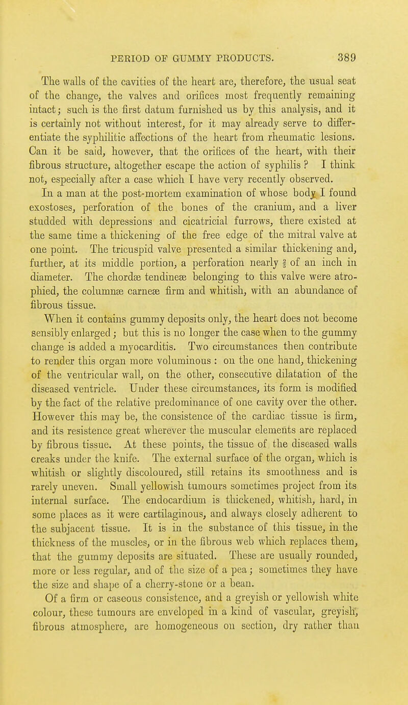 The walls of the cavities of the heart are, therefore, the usual seat of the change, the valves and orifices most frequently remaining intact ; such is the first datum furnished us by this analysis, and it is certainly not without interest, for it may already serve to differ- entiate the syphilitic affections of the heart from rheumatic lesions. Can it be said, however, that the orifices of the heart, with their fibrous structure, altogether escape the action of syphilis ? I think not, especially after a case which I have very recently observed. In a man at the post-mortem examination of whose body I found exostoses, perforation of the bones of the cranium, and a liver studded with depressions and cicatricial furrows, there existed at the same time a thickening of the free edge of the mitral valve at one point. The tricuspid valve presented a similar thickening and, further, at its middle portion, a perforation nearly § of an inch in diameter. The chordse tendinese belonging to this valve were atro- phied, the columnse carnese firm and whitish, with an abundance of fibrous tissue. When it contains gummy deposits only, the heart does not become sensibly enlarged ; but this is no longer the case when to the gummy change is added a myocarditis. Two circumstances then contribute to render this organ more voluminous : on the one hand, thickening of the ventricular wall, on the other, consecutive dilatation of the diseased ventricle. Under these circumstances, its form is modified by the fact of the relative predominance of one cavity over the other. However this may be, the consistence of the cardiac tissue is firm, and its resistence great wherever the muscular elements are replaced by fibrous tissue. At these points, the tissue of the diseased walls creaks under the knife. The external surface of the organ, which is whitish or slightly discoloured, still retains its smoothness and is rarely uneven. Small yellowish tumom-s sometimes project from its internal surface. The endocardium is thickened, whitish, hard, in some places as it were cartilaginous, and always closely adherent to the subjacent tissue. It is in the substance of this tissue, in the thickness of the muscles, or in the fibrous web which replaces them, that the gummy deposits are situated. These are usually rounded, more or less regular, and of the size of a pea ; sometimes they have the size and shape of a cherry-stone or a bean. Of a firm or caseous consistence, and a greyish or yellowish white colour, these tumours are enveloped in a kind of vascular, greyish', fibrous atmosphere, are homogeneous on section, dry rather than