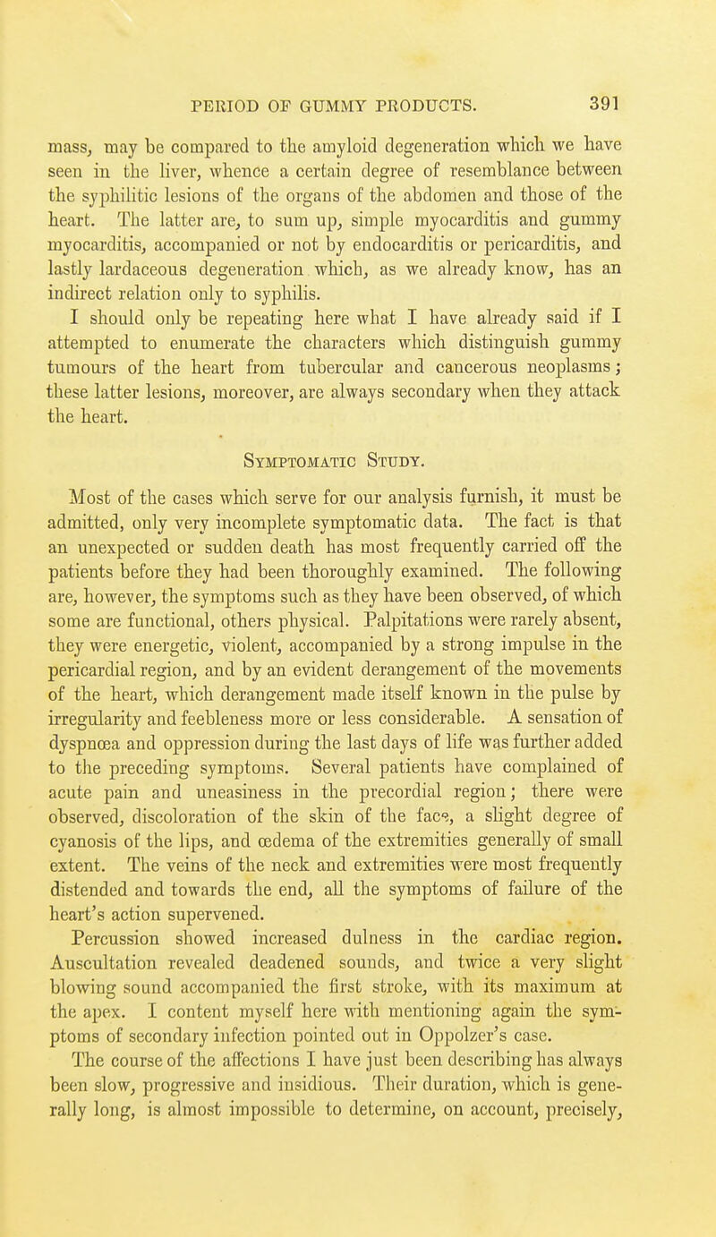 mass, may be compared to the amyloid degeneration which, we have seen in the liver, whence a certain degree of resemblance between the syphilitic lesions of the organs of the abdomen and those of the heart. The latter are, to sum up, simple myocarditis and gummy myocarditisj accompanied or not by endocarditis or pericarditis, and lastly lardaceous degeneration which, as we already know, has an indirect relation only to syphilis. I should only be repeating here what I have already said if I attempted to enumerate the characters which distinguish gummy tumours of the heart from tubercular and cancerous neoplasms ; these latter lesions, moreover, are always secondary when they attack the heart. Symptomatic Study. Most of the cases which serve for our analysis furnish, it must be admitted, only very incomplete symptomatic data. The fact is that an unexpected or sudden death has most frequently carried off the patients before they had been thoroughly examined. The following are, however, the symptoms such as they have been observed, of which some are functional, others physical. Palpitations were rarely absent, they were energetic, violent, accompanied by a strong impulse in the pericardial region, and by an evident derangement of the movements of the heart, which derangement made itself known in the pulse by irregularity and feebleness more or less considerable. A sensation of dyspnœa and oppression during the last days of hfe was further added to the preceding symptoms. Several patients have complained of acute pain and uneasiness in the precordial region ; there were observed, discoloration of the skin of the {ac% a sKght degree of cyanosis of the lips, and œdema of the extremities generally of small extent. The veins of the neck and extremities were most frequently distended and towards the end, all the symptoms of failure of the heart's action supervened. Percussion showed increased dulness in the cardiac region. Auscultation revealed deadened sounds, and twice a very slight blowing sound accompanied the first stroke, with its maximum at the apex. I content myself here with mentioning again the sym- ptoms of secondary infection pointed out in Oppolzer's case. The course of the affections I have just been describing has always been slow, progressive and insidious. Their duration, which is gene- rally long, is almost impossible to determine, on account, precisely,