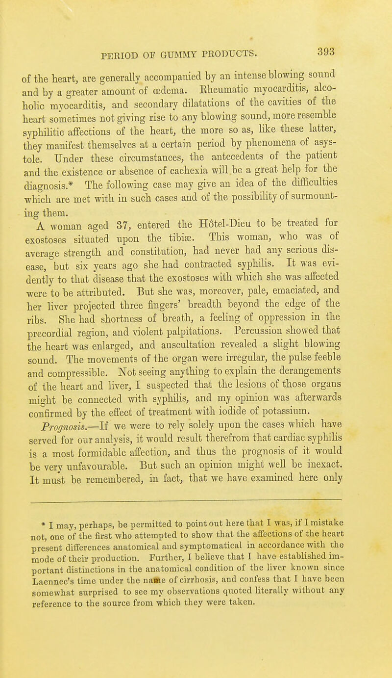 of the heart, are generally accompanied by an intense blowing sound and by a greater amount of œdema. Elieumatic myocarditis, alco- holic myocarditis, and secondary dilatations of the cavities of the heart sometimes not giving rise to any blowing sound, more resemble syphiUtic affections of the heart, the more so as, like these latter, they manifest themselves at a certain period by phenomena of asys- tole. Under these circumstances, the antecedents of the patient and the existence or absence of cachexia will be a great help for the diagnosis.* The following case may give an idea of the difficulties which are met with in such cases and of the possibility of surmount- ing them. A woman aged 37, entered the Hôtel-Dieu to be treated for exostoses situated upon the tibise. This woman, who was of average strength and constitution, had never had any serious dis- ease, but six years ago she had contracted syphilis. It was evi- dently to that disease that the exostoses with which she was affected were to be attributed. But she was, moreover, pale, emaciated, and her hver projected three fingers' breadth beyond the edge of the ribs. She had shortness of breath, a feeling of oppression in the precordial region, and violent palpitations. Percussion showed that the heart was enlarged, and auscultation revealed a slight blowing sound. The movements of the organ were irregular, the pulse feeble and compressible. Not seeing anything to explain the derangements of the heart and liver, I suspected that the lesions of those organs might be connected with syphilis, and my opinion was afterwards confirmed by the effect of treatment with iodide of potassium. Prognosis.—If we were to rely solely upon the cases which have served for our analysis, it would result therefrom that cardiac syphilis is a most formidable affection, and thus the prognosis of it would be very unfavourable. But such an opinion might well be inexact. It must be remembered, in fact, that we have examined here only * I may, perhaps, be permitted to point out here that I was, if I mistake not, one of the first who attempted to show that the affections of the heart present differences anatomical and symptomatica! in accordance with the mode of their production. Further, I beUeve that I have established im- portant distinctions in the anatomical condition of the liver known since Laennec's time under the na«e of cirrhosis, and confess that I have been somewhat surprised to see my observations quoted literally without any reference to the source from which they were taken.